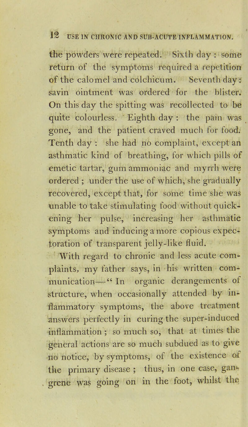 the powders were repeated. Sixth day : some return of the symptoms required a repetition of the calomel and colchicum. Seventh day: savin ointment was ordered for the blister. On this day the spitting was recollected to be quite colourless. Eighth day : the pain was gone, and the patient craved much for food. Tenth day : she had no complaint, except an asthmatic kind of breathing, for which pills of emetic tartar, gum ammoniac and myrrh were ordered ; under the use of which, she gradually recovered, except that, for some time she was unable to take stimulating food without quick- ening her pulse, increasing her asthmatic symptoms and inducing a more copious expec- toration of transparent jelly-like fluid. With regard to chronic and less acute com- plaints, my father says, in his written com- munication—44 In organic derangements of structure, when occasionally attended by in- flammatory symptoms, the above treatment answers perfectly in curing the super-induced inflammation ; so much so, that at times the general actions are so much subdued as to give no notice, by symptoms, of the existence of the primary disease ; thus, in one case, gam . grene was going on in the foot, whilst the