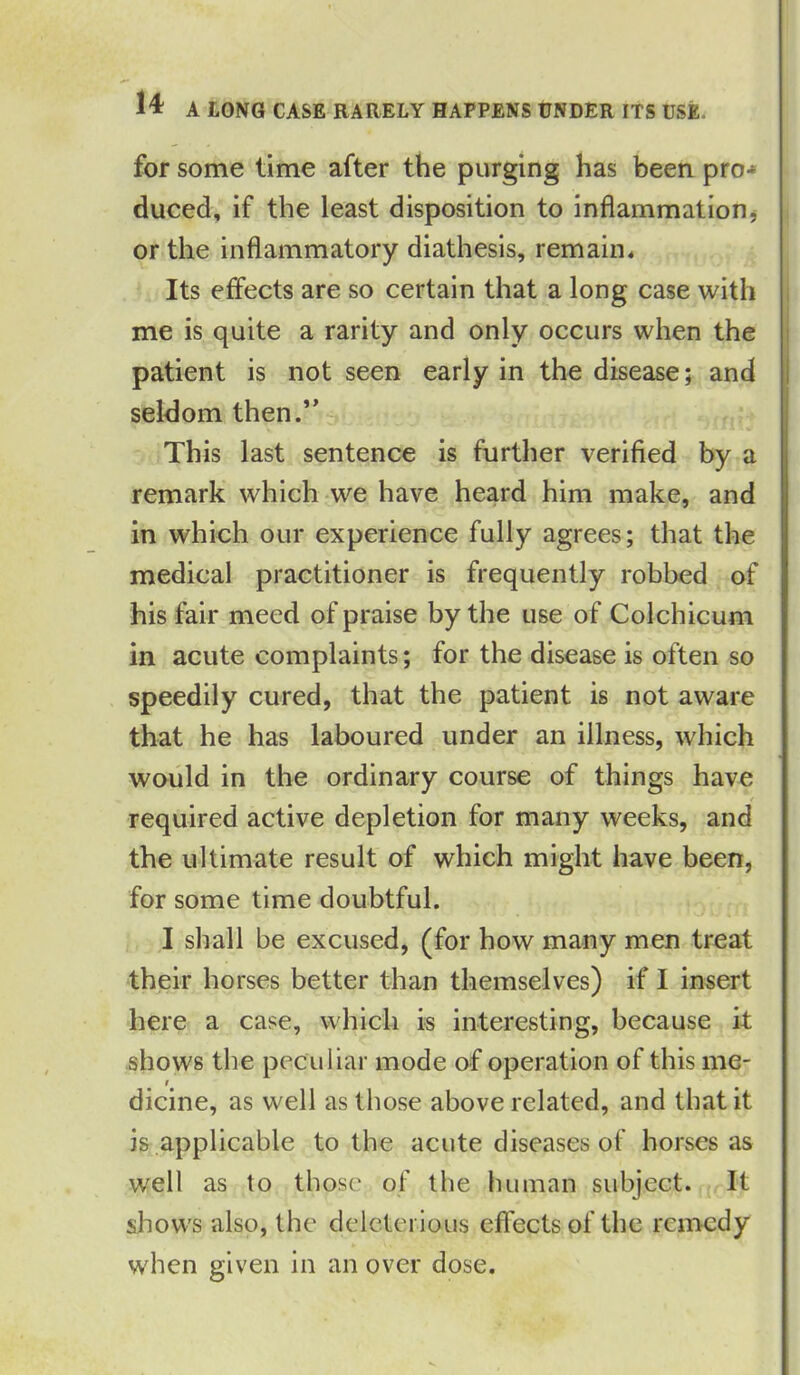 for some lime after the purging has been pro-* duced, if the least disposition to inflammation, or the inflammatory diathesis, remain* Its effects are so certain that a long case with me is quite a rarity and only occurs when the patient is not seen early in the disease; and seldom then.” This last sentence is further verified by a remark which we have heard him make, and in which our experience fully agrees; that the medical practitioner is frequently robbed of his fair meed of praise by the use of Colchicum in acute complaints; for the disease is often so speedily cured, that the patient is not aware that he has laboured under an illness, which would in the ordinary course of things have required active depletion for many weeks, and the ultimate result of which might have been, for some time doubtful. I shall be excused, (for how many men treat their horses better than themselves) if I insert here a case, which is interesting, because it shows the peculiar mode of operation of this me- dicine, as well as those above related, and that it is applicable to the acute diseases of horses as well as to those of the human subject. It shows also, the deleterious effects of the remedy when given in an over dose.