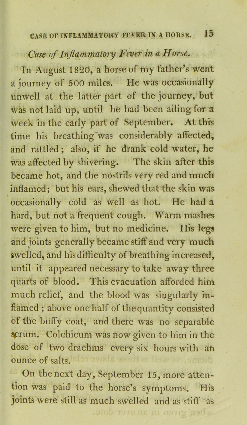 Case of Inflammatory Fever in a Horse. In August 1820, a horse of my father’s went a journey of 500 miles. He was occasionally unwell at the latter part of the journey, but was not laid up, until he had been ailing for a week in the early part of September. At this time his breathing was considerably affected, and rattled; also, if he drank cold water, he was affected by shivering. The skin after this became hot, and the nostrils very red and much inflamed; but his ears, shewed that the skin was occasionally cold as well as hot. He had a hard, but not a frequent cough. Warm mashes were given to him, but no medicine. His legs and joints generally became stiff and very much swelled, and his difficulty of breathing increased, until it appeared necessary to take away three quarts of blood. This evacuation afforded him much relief, and the blood was singularly in- flamed ; above one half of the quantity consisted of the huffy coat, and there was no separable s^rum. Colchicum was now given to him in the dose of two drachms every six hours with ah ounce of salts. On the next day, September 15, more atten- tion was paid to the horse’s symptoms. His joints were still as much swelled and as stiff as