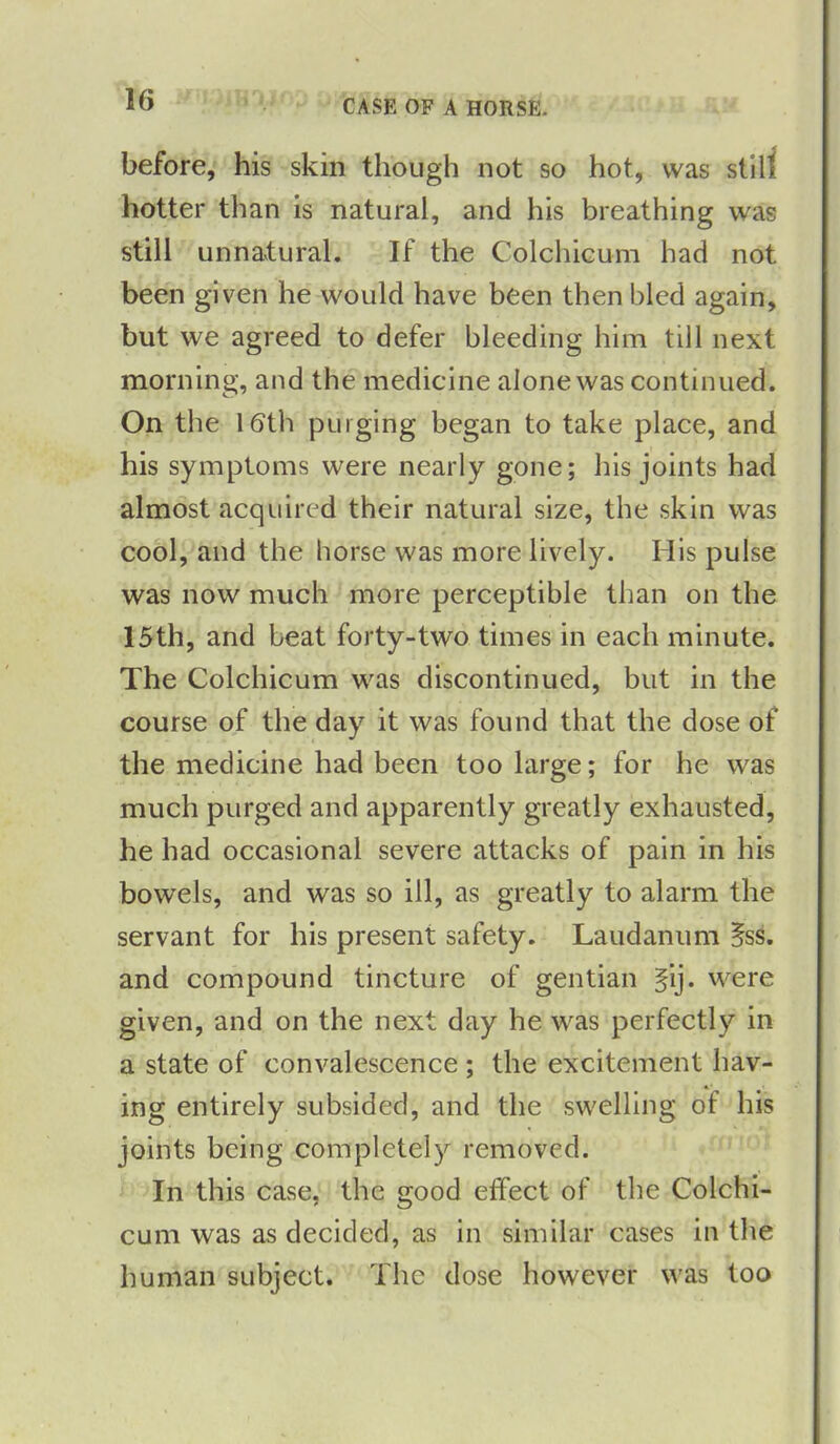 CASE OF A HORSE. before, his skin though not so hot, was stilt hotter than is natural, and his breathing was still unnatural. If the Colchicum had not been given he would have been then bled again, but we agreed to defer bleeding him till next morning, and the medicine alone was continued. On the 16th purging began to take place, and his symptoms were nearly gone; his joints had almost acquired their natural size, the skin was cool, and the horse was more lively. His pulse was now much more perceptible than on the 15th, and beat forty-two times in each minute. The Colchicum was discontinued, but in the course of the day it was found that the dose of the medicine had been too large; for he was much purged and apparently greatly exhausted, he had occasional severe attacks of pain in his bowels, and was so ill, as greatly to alarm the servant for his present safety. Laudanum ifss. and compound tincture of gentian §ij. were given, and on the next day he was perfectly in a state of convalescence ; the excitement hav- ing entirely subsided, and the swelling of his joints being completely removed. In this case, the good effect of the Colchi- cum was as decided, as in similar cases in the human subject. The dose however was too