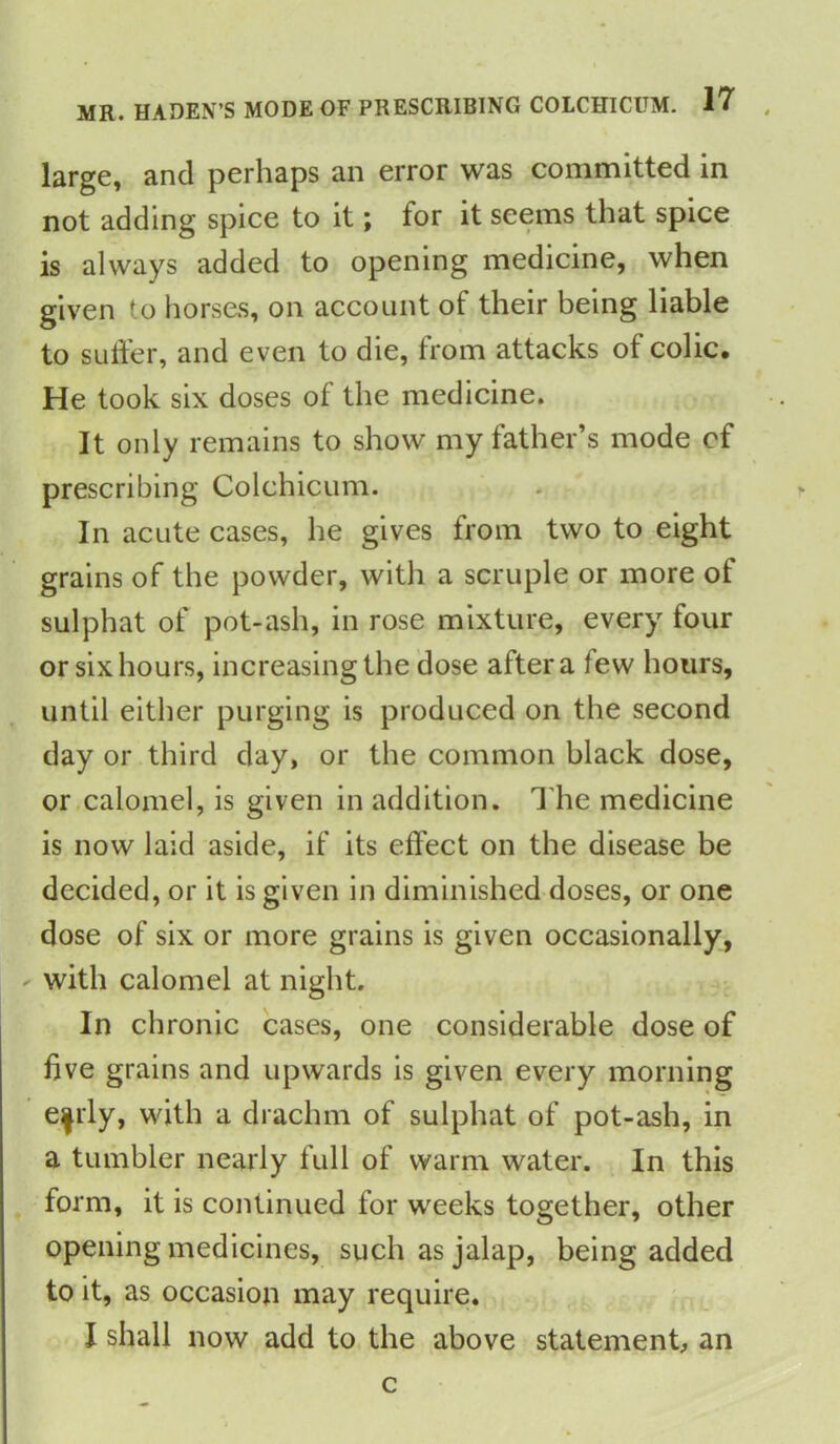 large, and perhaps an error was committed in not adding spice to it; for it seems that spice is always added to opening medicine, when given to horses, on account of their being liable to suffer, and even to die, from attacks ol colic* He took six doses of the medicine. It only remains to show my father’s mode cf prescribing Colchicum. In acute cases, he gives from two to eight grains of the powder, with a scruple or more of sulphat of pot-ash, in rose mixture, every four or six hours, increasing the dose after a few hours, until either purging is produced on the second day or third day, or the common black dose, or calomel, is given in addition. The medicine is now laid aside, if its effect on the disease be decided, or it is given in diminished doses, or one dose of six or more grains is given occasionally, with calomel at night. In chronic cases, one considerable dose of five grains and upwards is given every morning e|rly, with a drachm of sulphat of pot-ash, in a tumbler nearly full of warm water. In this form, it is continued for weeks together, other opening medicines, such as jalap, being added to it, as occasion may require. I shall now add to the above statement, an c