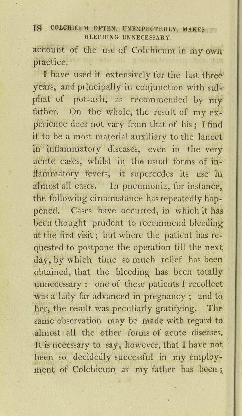 BLEEDING UNNECESSARY. account of the use of Colchicum in my own practice. I have used it extensively for the last three years, and principally in conjunction with sul- phat of pot-ash, as recommended by my father. On the whole, the result of my ex- perience does not vary from that of his; 1 find it to be a most material auxiliary to the lancet in inflammatory diseases, even in the very acute cases, whilst in the usual forms of in- flammatory fevers, it supercedes its use in almost all cases. In pneumonia, for instance, the following circumstance has repeatedly hap- pened. Cases have occurred, in which it has been thought prudent to recommend bleeding at the first visit; but where the patient has re- quested to postpone the operation till the next day, by which time so much relief has been obtained, that the bleeding has been totally unnecessary : one of these patients I recollect was a lady far advanced in pregnancy ; and to her, the result was peculiarly gratifying. The same observation may he made with regard to almost all the other forms of acute diseases. It is necessary to say, however, that I have not been so decidedly successful in my employ- ment of Colchicum as my father has been ;