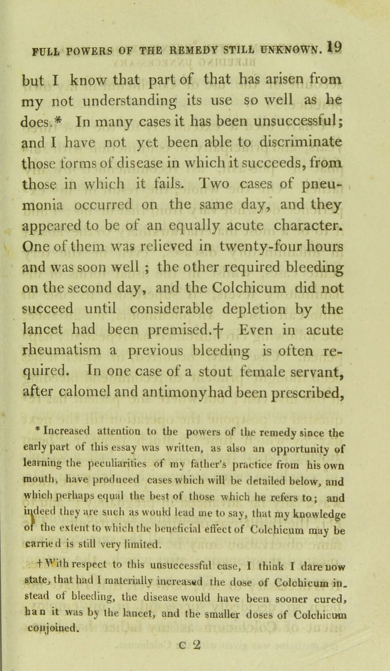 but I know that part of that has arisen from my not understanding its use so well as he does.* In many cases it has been unsuccessful; and I have not yet been able to discriminate those forms of disease in which it succeeds, from those in which it fails. Two cases of pneu- » monia occurred on the same day, and they appeared to be of an equally acute character. One of them was relieved in twenty-four hours and was soon well ; the other required bleeding on the second day, and the Colchicum did not succeed until considerable depletion by the lancet had been premised.*f* Even in acute rheumatism a previous bleeding is often re- quired. In one case of a stout female servant, after calomel and antimony had been prescribed, * Increased attention to the powers of the remedy since the early part of this essay was written, as also an opportunity of learning the peculiarities of my father’s practice from his own mouth, have produced cases which will be detailed below, and which perhaps equal the best of those which he refers to; and indeed they are such as would lead me to say, that my knowledge of the extent to which the beneficial effect of Colchicum may be carried is still very limited. fVith respect to this unsuccessful case, 1 think I dare now state, that had I materially increased the dose of Colchicum in. stead ot bleeding, the disease would have been sooner cured* ban it was by the lancet, and the smaller doses of Colchicum conjoined. C 2