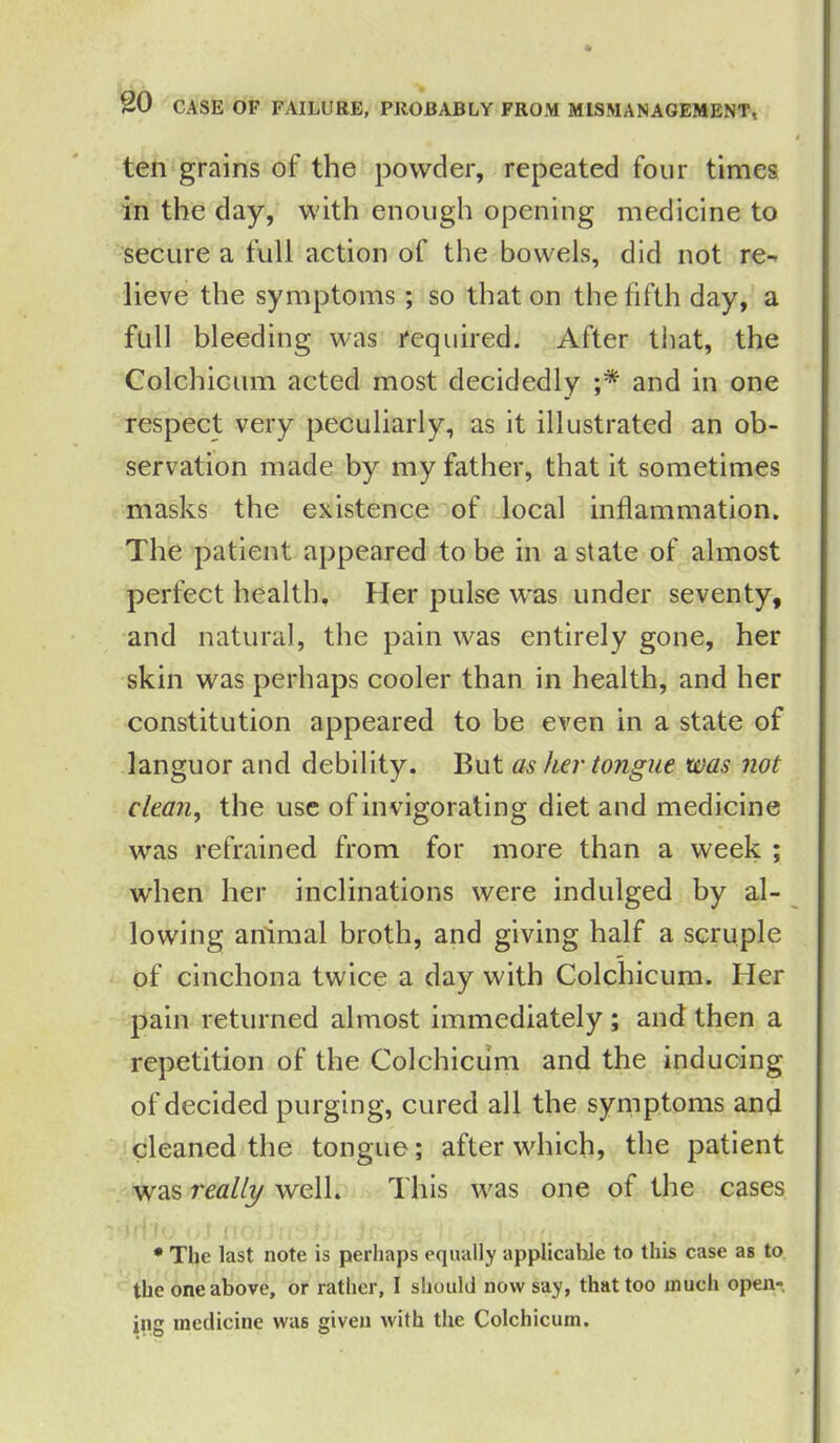 ten grains of the powder, repeated four times in the day, with enough opening medicine to secure a full action of the bowels, did not re- lieve the symptoms; so that on the fifth day, a full bleeding was required. After that, the Colchicnm acted most decidedly ;* and in one respect very peculiarly, as it illustrated an ob- servation made by my father, that it sometimes masks the existence of local inflammation. The patient appeared to be in a state of almost perfect health. Her pulse was under seventy, and natural, the pain was entirely gone, her skin was perhaps cooler than in health, and her constitution appeared to be even in a state of languor and debility. But as her tongue was not clean, the use of invigorating diet and medicine was refrained from for more than a week ; when her inclinations were indulged by al- lowing animal broth, and giving half a scruple of cinchona twice a day with Colchicum. Her pain returned almost immediately ; and then a repetition of the Colchicum and the inducing of decided purging, cured all the symptoms and cleaned the tongue; after which, the patient was really well. This was one of the cases * The last note is perhaps equally applicable to this case as to the one above, or rather, I should now say, that too much open- ing medicine was given with the Colchicum.