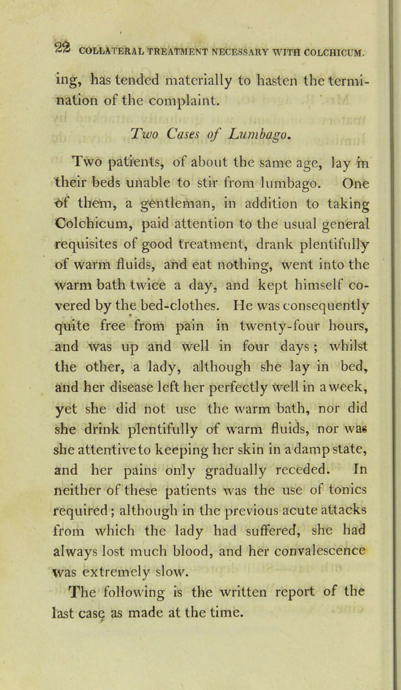 COLLATERAL TREATMENT NECESSARY WITH COLCHICUM. ing, has tended materially to hasten the termi- nation of the complaint. Two Cases of Lumbago. Two patients, of about the same age, lay m their beds unable to stir from lumbago. One df them, a gentleman, in addition to taking Colchicum, paid attention to the usual general requisites of good treatment, drank plentifully of warm fluids, and eat nothing, went into the warm bath twice a day, and kept himself co- vered by the bed-clothes. He was consequently quite free from pain in twenty-four hours, and was up and well in four days ; whilst the other, a lady, although she lay in bed, and her disease left her perfectly well in a week, yet she did not use the warm bath, nor did she drink plentifully of warm fluids, nor was she attentive to keeping her skin in a damp state, and her pains only gradually receded. In neither of these patients was the use of tonics required; although in the previous acute attacks from which the lady had suffered, she had always lost much blood, and her convalescence was extremely slow. The following is the written report of the last casq as made at the time.