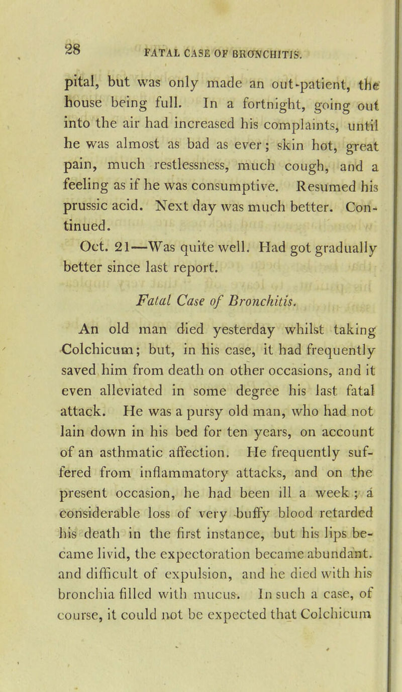 FATAL CASE OF BRONCHITIS. pital, but was only made an out-patient, the house being full. In a fortnight, going out into the air had increased his complaints, until he was almost as bad as ever; skin hot, great pain, much restlessness, much cough, and a feeling as if he was consumptive. Resumed hi3 prussic acid. Next day was much better. Con- tinued. Oct. 21—Was quite well. Had got gradually better since last report. Fatal Case of Bronchitis. An old man died yesterday whilst taking Colchicum; but, in his case, it had frequently saved him from death on other occasions, and it even alleviated in some degree his last, fatal attack. He was a pursy old man, who had not lain down in his bed for ten years, on account of an asthmatic affection. He frequently suf- fered from inflammatory attacks, and on the present occasion, he had been ill a week ; a considerable loss of very huffy blood retarded his death in the first instance, but his lips be- came livid, the expectoration became abundant, and difficult of expulsion, and he died with his bronchia filled with mucus-. In such a case, of course, it could not be expected that Colchicum