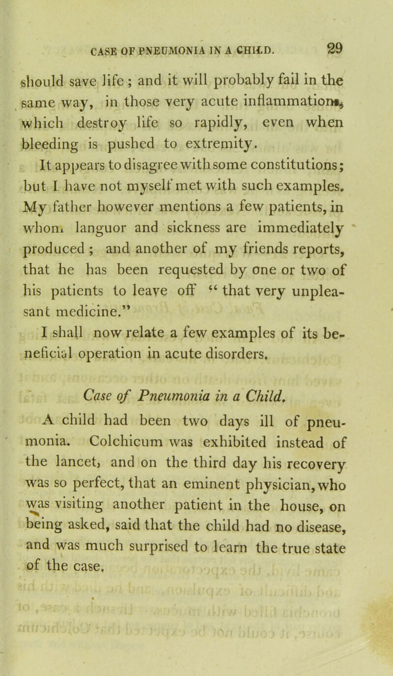 should save life ; and it will probably fail in the same way, in those very acute inflammation#* which destroy life so rapidly, even when bleeding is pushed to extremity. It appears to disagree with some constitutions; but I have not myself met with such examples. My father however mentions a few patients, in whom languor and sickness are immediately produced ; and another of my friends reports, that he has been requested by one or two of his patients to leave off “ that very unplea- sant medicine.” I shall now relate a few examples of its be- neficial operation in acute disorders. Case of Pneumonia in a Child. A child had been two days ill of pneu- monia. Colchicum was exhibited instead of the lancet, and on the third day his recovery was so perfect, that an eminent physician, who was visiting another patient in the house, on being asked, said that the child had no disease, and was much surprised to learn the true state of the case. lo s, rbii -j . ftjfW I, {ft r