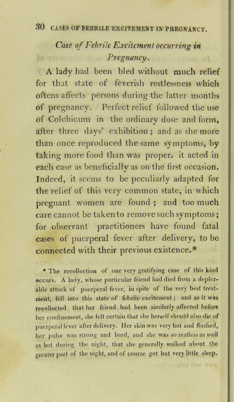 Case of Febrile Excitement occurring in Pregnancy. A lady had been bled without much relief for that state of feverish restlessness which oftens affects persons during the latter months of pregnancy. Perfect relief followed the use of Colchicum in the ordinary dose and form, after three days’ exhibition ; and as she more than once reproduced the same symptoms, by taking more food than was proper, it acted in each case as beneficially as on the first occasion. Indeed, it seems to be peculiarly adapted for the relief of this very common state, in which pregnant women are found ; and too much care cannot be taken to remove such symptoms; for observant practitioners have found fatal cases of puerperal fever after delivery, to be connected with their previous existence.* * The recollection of one very gratifying case of this kind occurs. A lady, whose particular friend had died from a deplor- able attack of puerperal fever, in spite ot the very best treat- ment, fell into this state of febrile excitement; and as it was recollected that her friend had been similarly affected before her confinement, she felt certain that she herself should also die of puerperal fever after delivery. Her skin was very hot and flushed, her pulse was strong and hard, and she was so restless as well as hot during the night, that she generally walked about the greater part of the night, and of course got but very little sleep.