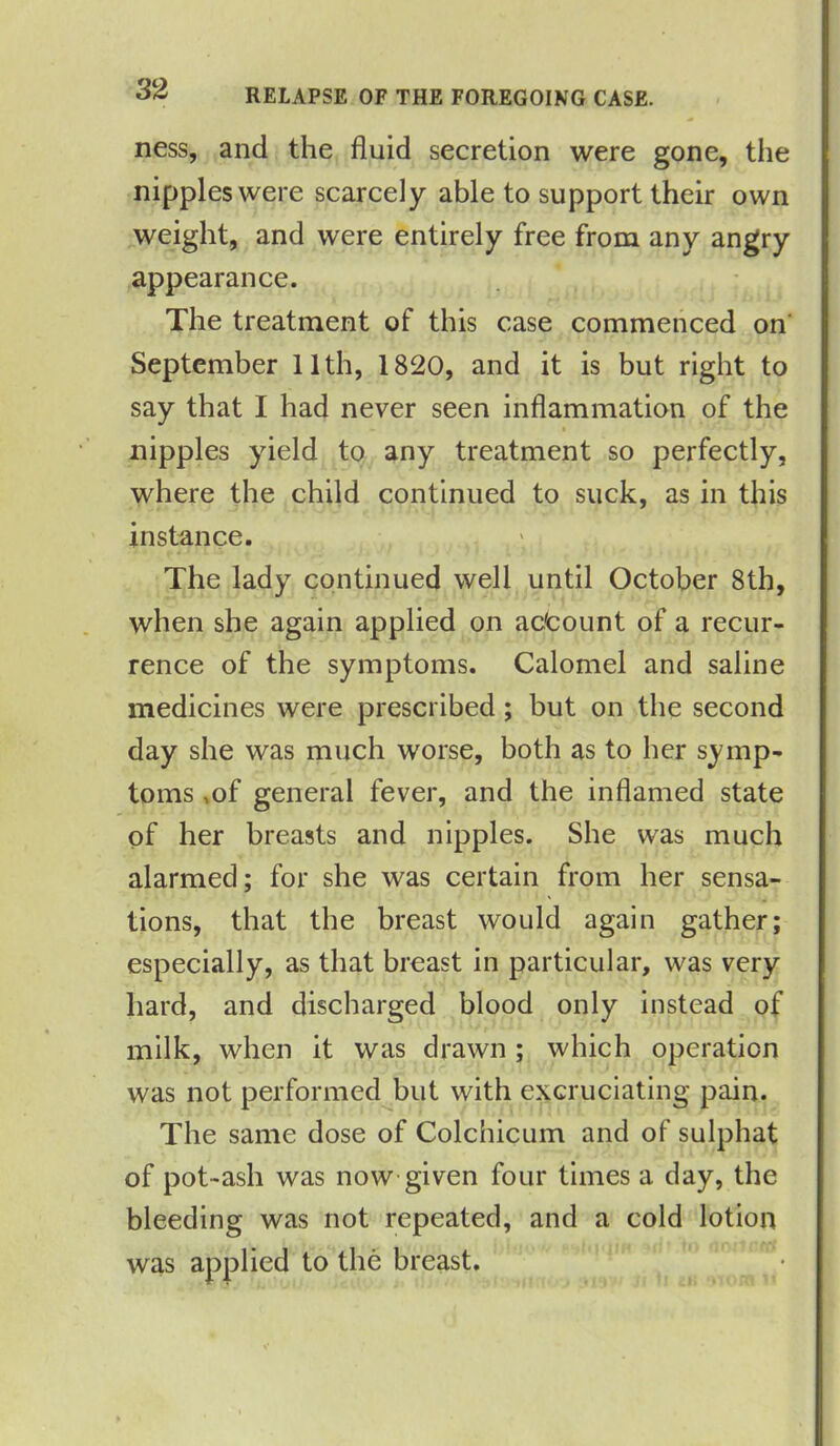 ness, and the fluid secretion were gone, the nipples were scarcely able to support their own weight, and were entirely free from any angry appearance. The treatment of this case commenced on September 11th, 1820, and it is but right to say that I had never seen inflammation of the nipples yield to any treatment so perfectly, where the child continued to suck, as in this instance. The lady continued well until October 8th, when she again applied on ac'count of a recur- rence of the symptoms. Calomel and saline medicines were prescribed ; but on the second day she was much worse, both as to her symp- toms ,of general fever, and the inflamed state of her breasts and nipples. She was much alarmed; for she was certain from her sensa- tions, that the breast would again gather; especially, as that breast in particular, was very hard, and discharged blood only instead of milk, when it was drawn; which operation was not performed but with excruciating pain. The same dose of Colchicum and of sulphat of pot ash was now given four times a day, the bleeding was not repeated, and a cold lotion was applied to the breast.