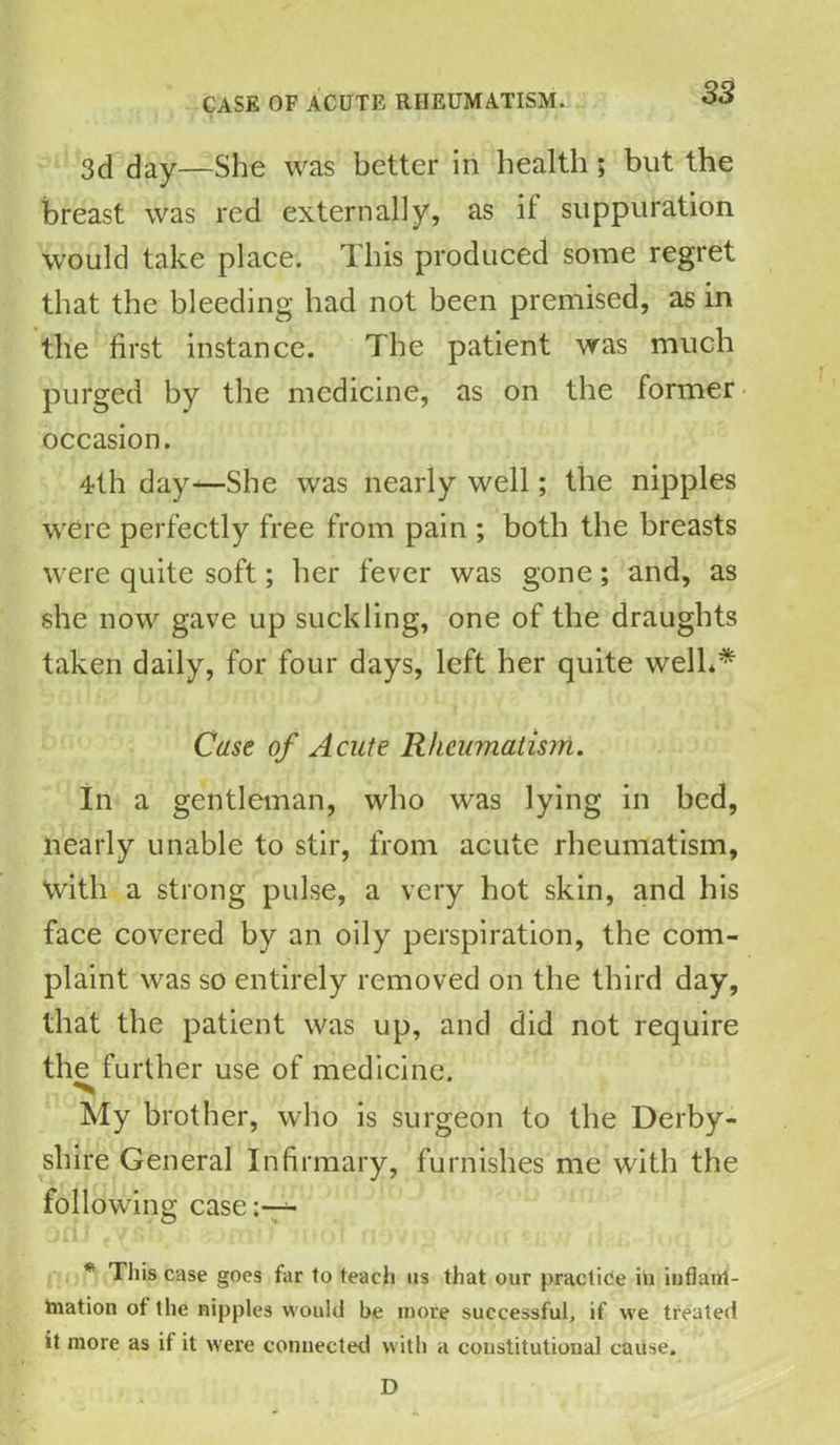 3d day—She was better in health; but the breast was red externally, as it suppuration would take place. This produced some regret that the bleeding had not been premised, as in the first instance. The patient was much purged by the medicine, as on the former occasion. 4th day—She was nearly well; the nipples were perfectly free from pain ; both the breasts were quite soft; her fever was gone; and, as she now gave up suckling, one of the draughts taken daily, for four days, left her quite well* ** Case of Acute Rheumatism. In a gentleman, who was lying in bed, nearly unable to stir, from acute rheumatism, with a strong pulse, a very hot skin, and his face covered by an oily perspiration, the com- plaint was so entirely removed on the third day, that the patient was up, and did not require th^ further use of medicine. My brother, who is surgeon to the Derby- shire General Infirmary, furnishes me with the following case:— * This case goes far to teach us that our practice in infianl- tovation of the nipples would be more successful, if we treated it more as if it were connected with a constitutional cause. D