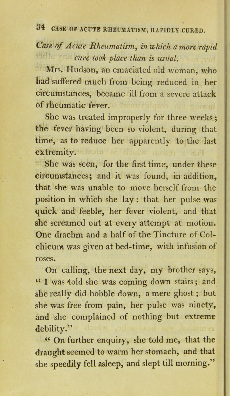 . I . • * •• \ Case of Acute Rheumatism, in which a more rapid cure took place than is usual. Mrs. Hudson, an emaciated old woman, who had suffered much from being reduced in her circumstances, became ill from a severe attack of rheumatic fever. She was treated improperly for three weeks; the fever having been so violent, during that time, as to reduce her apparently to the last extremity. She was seen, for the first time, under these circumstances; and it was found, in addition, that she was unable to move herself from the position in which she lay: that her pulse was quick and feeble, her fever violent, and that she screamed out at every attempt at motion. One drachm and a half of the Tincture of Col- chicum was given at bed-time, with infusion of roses. On calling, the next day, my brother says, “ I was -told she was coming down stairs; and she really did hobble down, a mere ghost; but she was free from pain, her pulse was ninety, and she complained of nothing but extreme debility.” iC On further enquiry, she told me, that the draught seemed to warm her stomach, and that she speedily fell asleep, and slept till morning.”