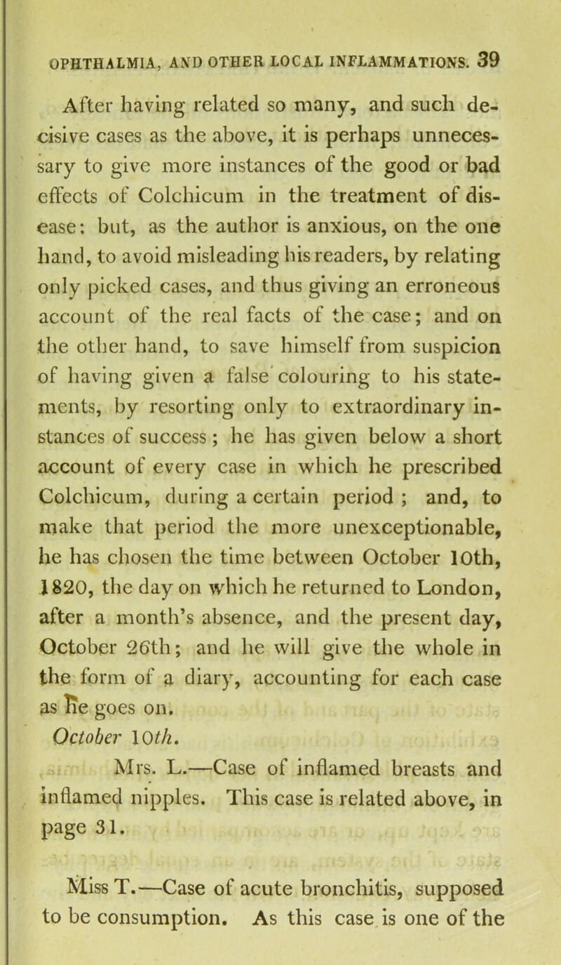 After having related so many, and such de- cisive cases as the above, it is perhaps unneces- sary to give more instances of the good or bad effects of Colchicum in the treatment of dis- ease: but, as the author is anxious, on the one hand, to avoid misleading his readers, by relating only picked cases, and thus giving an erroneous account of the real facts of the case; and on the other hand, to save himself from suspicion of having given a false colouring to his state- ments, by resorting only to extraordinary in- stances of success; he has given below a short account of every case in which he prescribed Colchicum, during a certain period ; and, to make that period the more unexceptionable, he has chosen the time between October 10th, 1820, the day on which he returned to London, after a month’s absence, and the present day, October 26th; and he will give the whole in the form of a diary, accounting for each case as lie goes on. October 10 th. Mrs. L.—Case of inflamed breasts and inflamed nipples. This case is related above, in page 31. ^ ^ I /« MissT.—Case of acute bronchitis, supposed to be consumption. As this case is one of the