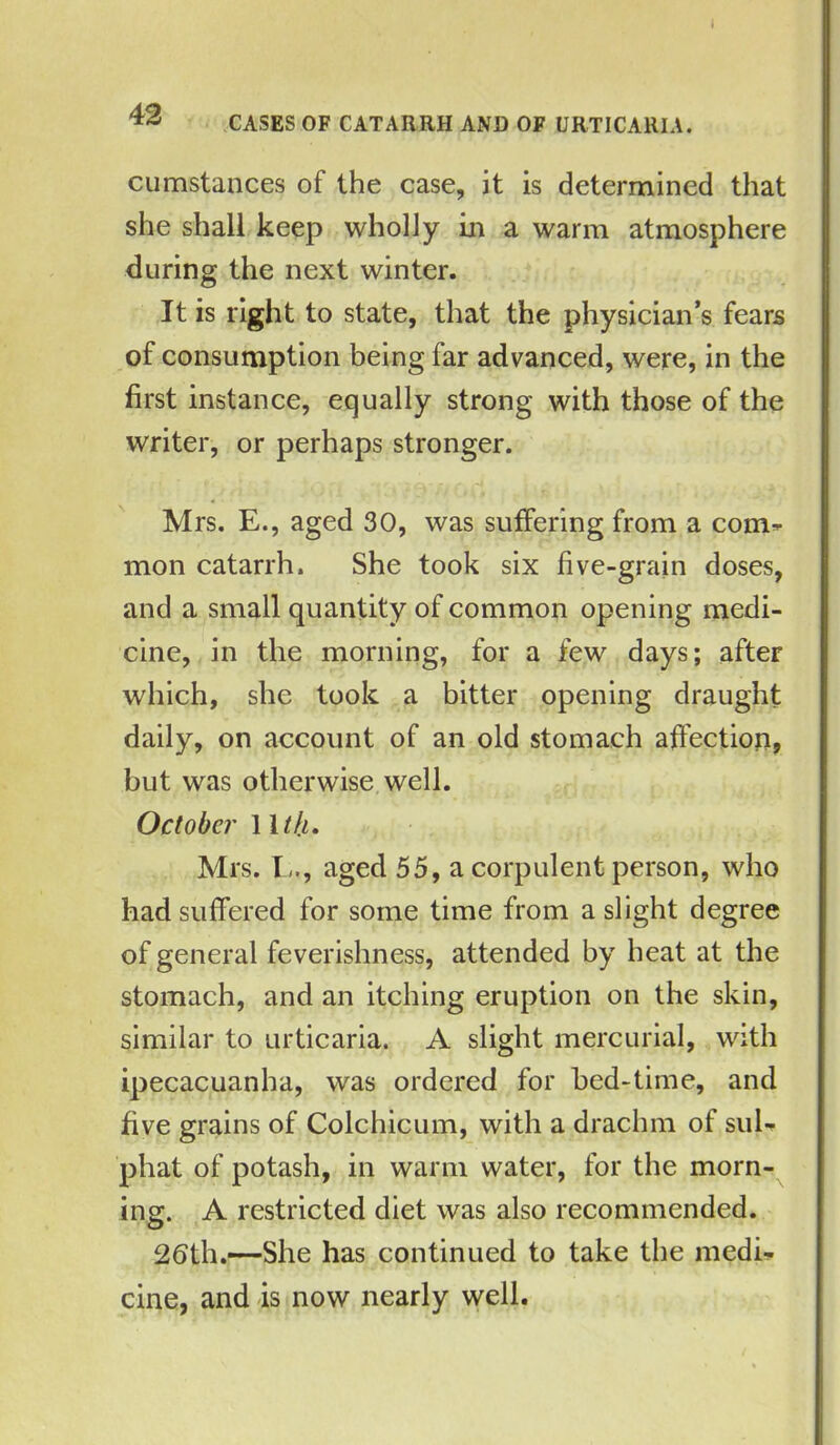 CASES OF CATARRH AND OF URTICARIA. cumstances of the case, it is determined that she shall keep wholly in a warm atmosphere during the next winter. It is right to state, that the physician’s fears of consumption being far advanced, were, in the first instance, equally strong with those of the writer, or perhaps stronger. Mrs. E., aged 30, was suffering from a com- mon catarrh. She took six five-grain doses, and a small quantity of common opening medi- cine, in the morning, for a few days; after which, she took a bitter opening draught daily, on account of an old stomach affection, but was otherwise well. October 11 th. Mrs. I,., aged 55, a corpulent person, who had suffered for some time from a slight degree of general feverishness, attended by heat at the stomach, and an itching eruption on the skin, similar to urticaria. A slight mercurial, with ipecacuanha, was ordered for bed-time, and five grains of Colchicum, with a drachm of sul- phat of potash, in warm water, for the morn- ing. A restricted diet was also recommended. 2bth.—She has continued to take the medi- cine, and is now nearly well.