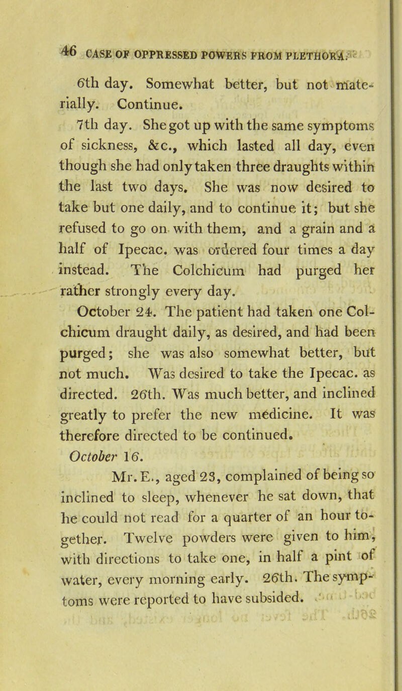 6th day. Somewhat better, but not mate* rially. Continue. 7th day. She got up with the same symptoms of sickness, &c., which lasted all day, even though she had only taken three draughts within the last two days. She was now desired to take but one daily, and to continue; it; but she refused to go on with them, and a grain and a half of Ipecac, was ordered four times a day instead. The Colchicum had purged her rather strongly every day. October 2t. The patient had taken one Col- chicum draught daily, as desired, and had been purged; she was also somewhat better, but not much. Was desired to take the Ipecac, as directed. 26th. Was much better, and inclined greatly to prefer the new medicine. It was therefore directed to be continued. October 16. Mr. E., aged 23, complained of being so inclined to sleep, whenever he sat down, that he could not read for a quarter of an hour to- gether. Twelve powders were given to him, with directions to take one, in half a pint of water, every morning early. 26th. The symp- toms were reported to have subsided.