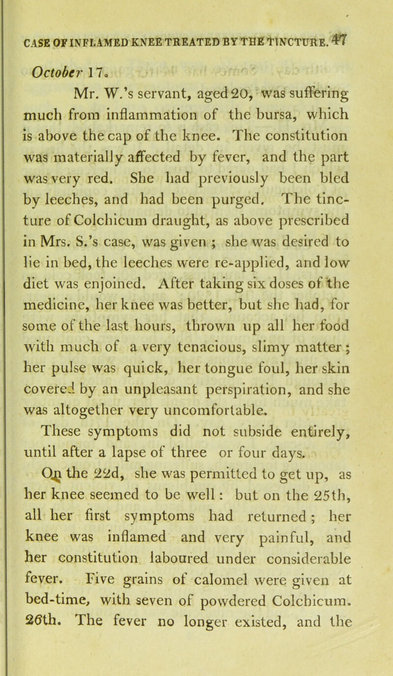 October 17» Mr. W.’s servant, aged 20, was suffering much from inflammation of the bursa, which is above the cap of the knee. The constitution was materially affected by fever, and the part was very red. She had previously been bled by leeches, and had been purged. The tinc- ture of Colchicum draught, as above prescribed in Mrs. S.’s case, was given ; she was desired to lie in bed, the leeches were re-applied, and low diet was enjoined. After taking six doses of the medicine, her knee was better, but she had, for some of the last hours, thrown up all her food with much of a very tenacious, slimy matter ; her pulse was quick, her tongue foul, her skin covered by an unpleasant perspiration, and she was altogether very uncomfortable. These symptoms did not subside entirely, until after a lapse of three or four days. O41 the 22d, she was permitted to get up, as her knee seemed to be well: but on the 25th, all her first symptoms had returned ; her knee was inflamed and very painful, and her constitution laboured under considerable fever. Five grains of calomel were given at bed-time, with seven of powdered Colchicum. 2tfth. The fever no longer existed, and the