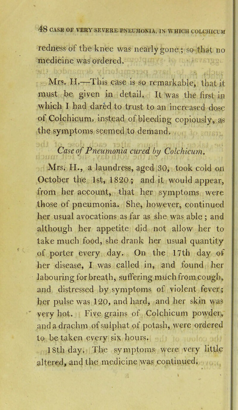 / redness of the knee was nearly gone; so that no medicine was ordered, Mrs. H.—This case is so remarkable, that it must be given in detail. It was the first in which I had dared to trust to an increased dose of Colchicum, instead of bleeding copiously, as the symptoms seemed to demand. Case of Pneumonia cured by Colchicum. Mrs. H., a laundress, aged 30, took cold on October the 1st, 1820; and it would appear, from her account, that her symptoms were those of pneumonia. She, however, continued her usual avocations as far as she was able ; and although her appetite did not allow her to take much food, she drank her usual quantity of porter every day. On the 17th day of her disease, I was called in, and found her labouring for breath, suffering much from cough, and distressed by symptoms of violent fever; her pulse was 120, and hard, and her skin was ” very hot. Five grains of Colchicum powder, and a drachm ofsulphat of potash, were ordered to betaken every six hours. 18th day. The symptoms were very little altered, and the medicine was continued. I