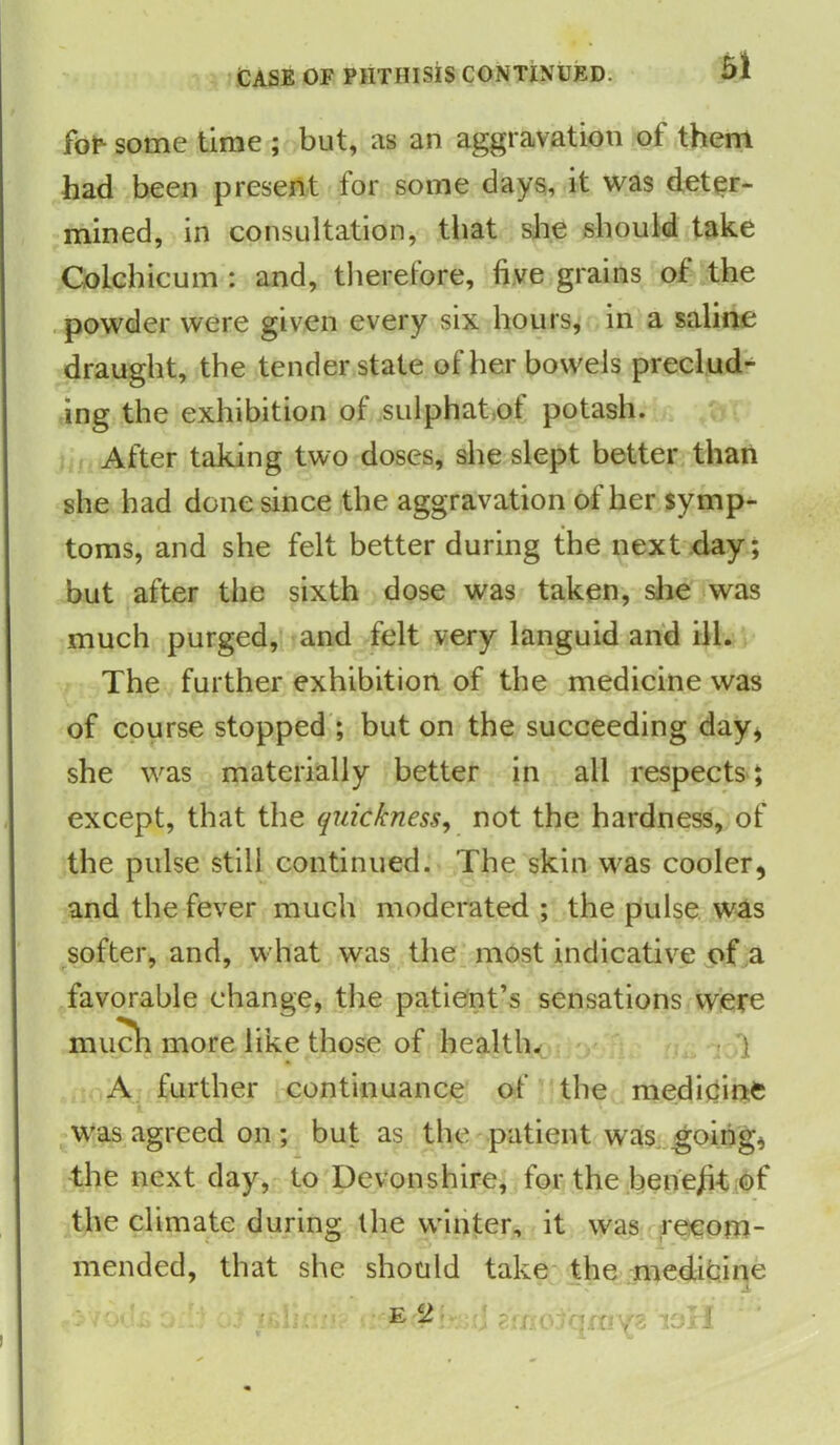 for- some time ; but, as an aggravation of them had been present for some days, it was deter- mined, in consultation, that she should take Colchicum : and, therefore, five grains of the powder were given every six hours, in a saline draught, the tender state of her bowels preclud- ing the exhibition ol sulphat ot potash. After taking two doses, she slept better than she had done since the aggravation of her symp- toms, and she felt better during the next day; but after the sixth dose was taken, she was much purged, and felt very languid and ill. The further exhibition of the medicine was of course stopped ; but on the succeeding day, she was materially better in all respects; except, that the quickness, not the hardness, of the pulse still continued. The skin was cooler, and the fever much moderated ; the pulse was softer, and, what was the most indicative of a favorable change, the patient’s sensations were much more like those of health. ] A further continuance of the medicine was agreed on; but as the patient was going, the next day, to Devonshire, for the beriejit of the climate during the winter, it was recom- mended, that she should take the medicine