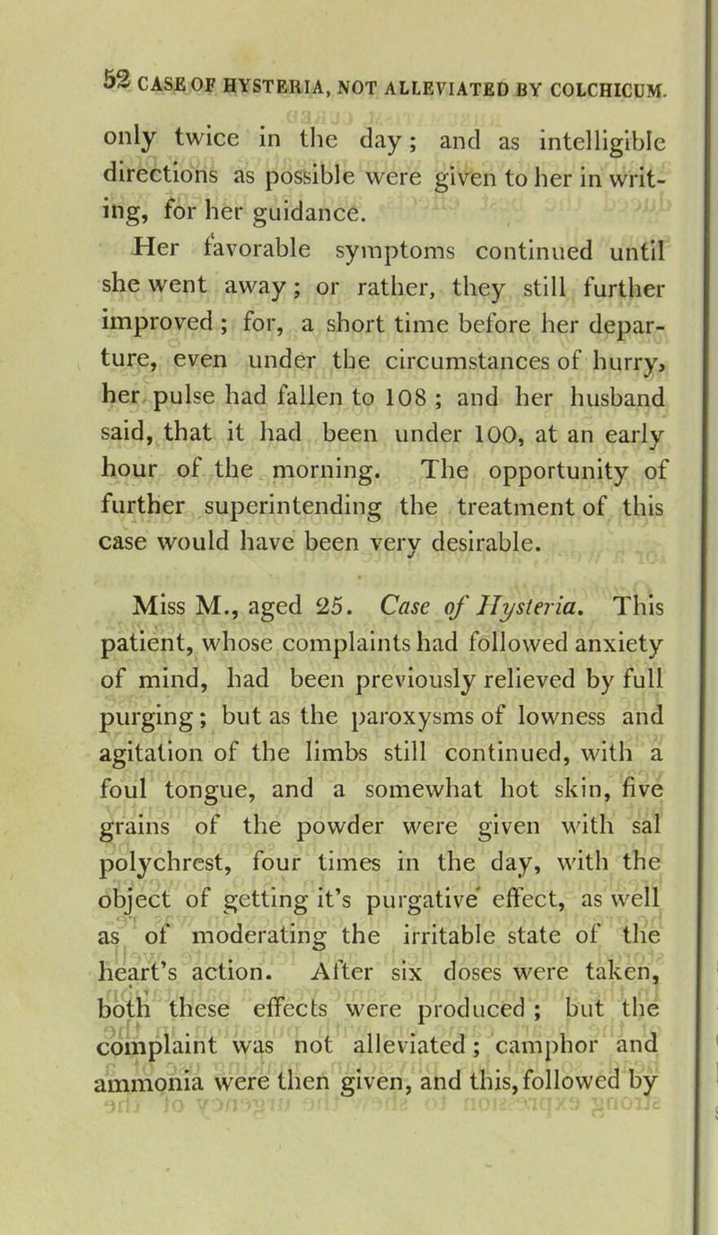 only twice in the day; and as intelligible directions as possible were given to her in writ- ing, for her guidance. Her favorable symptoms continued until she went away; or rather, they still further improved ; for, a short time before her depar- ture, even under the circumstances of hurry, her pulse had fallen to 108 ; and her husband said, that it had been under 100, at an early hour of the morning. The opportunity of further superintending the treatment of this case would have been very desirable. Miss M., aged 25. Case of Hysteria. This patient, whose complaints had followed anxiety of mind, had been previously relieved by full purging; but as the paroxysms of lowness and agitation of the limbs still continued, with a foul tongue, and a somewhat hot skin, five grains of the powder were given with sal polychrest, four times in the day, with the object of getting it’s purgative effect, as well as of moderating the irritable state of the heart’s action. After six doses were taken, - . t . both these effects were produced ; but the complaint was not alleviated; camphor and ammonia were then given, and this, followed by