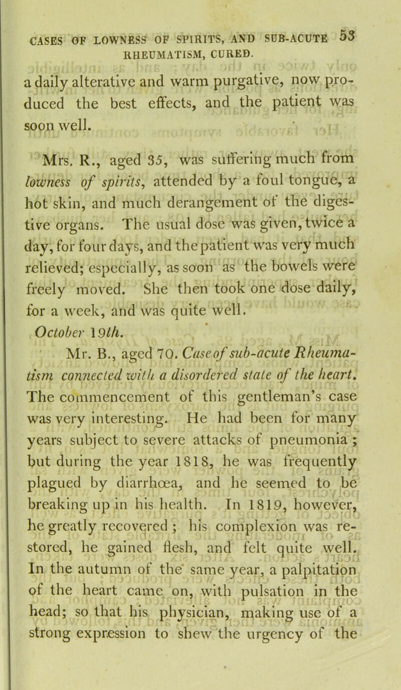 RHEUMATISM, CURED. a daily alterative and warm purgative, now pro- duced the best effects, and the patient was soon well. Mrs. R., aged 35, was suffering much from lowness of spirits, attended by a foul tongue, a hot skin, and much derangement ot the diges- tive organs. The usual dose was given, twice a day, for four days, and the patient was very much relieved; especially, as soon as the bowels were freely moved. She then took one dose daily, for a week, and was quite well. October 1.9 Hi. Mr. B., aged 70. Caseof sub-acute Rheuma- tism connected with a disordered stale of the heart. The commencement of this gentleman’s case was very interesting. He had been for many years subject to severe attacks of pneumonia ; but during the year 1818, he was frequently plagued by diarrhoea, and he seemed to be breaking up in his health. In 1819, however, he greatly recovered ; his complexion was re- stored, he gained flesh, and felt quite well. on In the autumn of the same year, a palpitation of the heart came on, with pulsation in the head; so that his physician, making use of a strong expression to shew the urgency of the