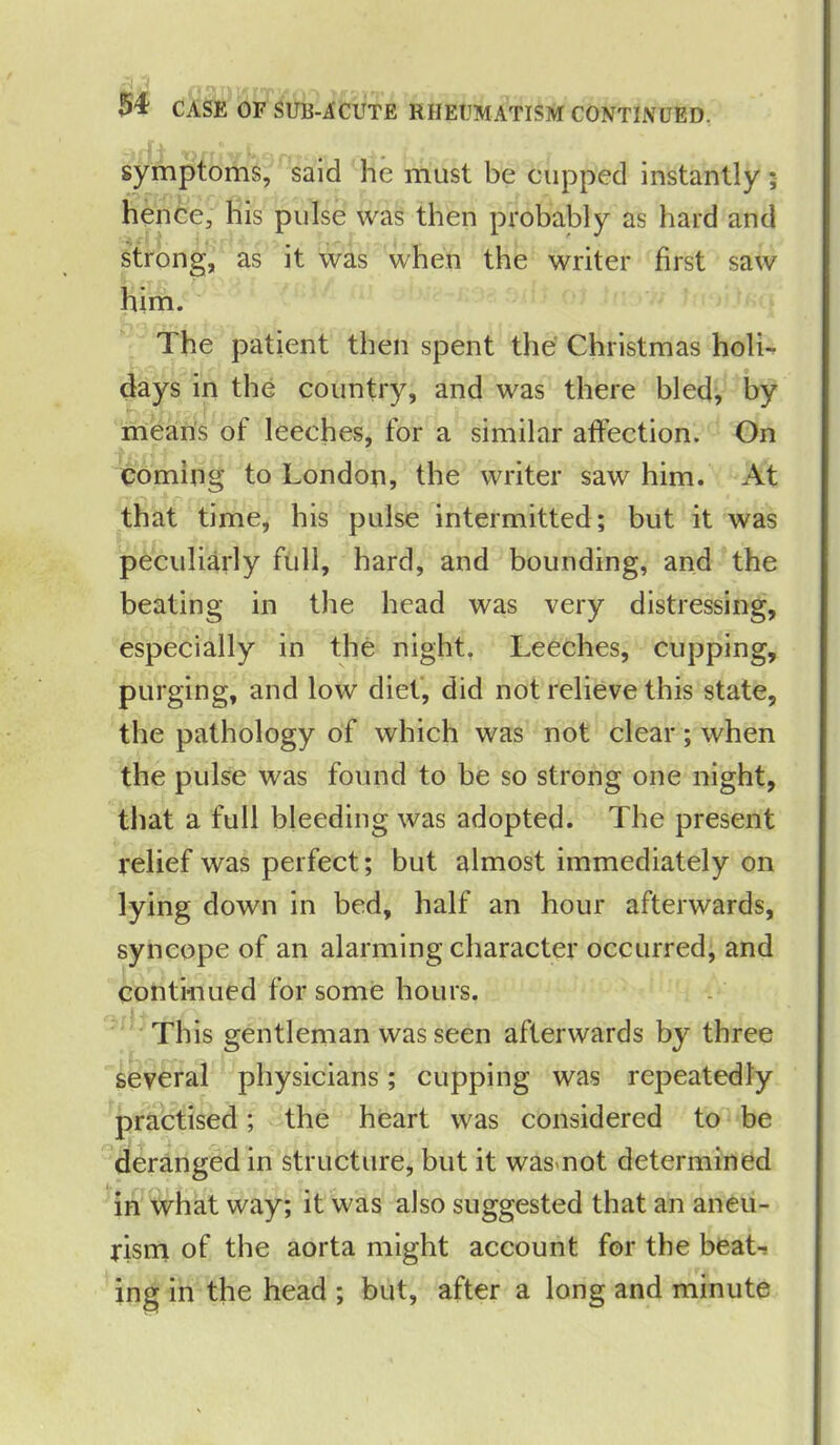 symptoms, said he must be cupped instantly ; hence, his pulse was then probably as hard and strong, as it was when the writer first saw him. The patient then spent the Christmas holi- days in the country, and was there bled, by means of leeches, for a similar affection. On coming to London, the writer saw him. At that time, his pulse intermitted; but it was peculiarly full, hard, and bounding, and the beating in the head was very distressing, especially in the night, Leeches, cupping, purging, and low diet, did not relieve this state, the pathology of which was not clear; when the pulse was found to be so strong one night, that a full bleeding was adopted. The present relief was perfect; but almost immediately on lying down in bed, half an hour afterwards, syncope of an alarming character occurred, and continued for some hours. This gentleman was seen afterwards by three several physicians; cupping was repeatedly practised; the heart was considered to be deranged in structure, but it wasmot determined in what way; it was also suggested that an aneu- rism of the aorta might account for the beat* ing in the head ; but, after a long and minute