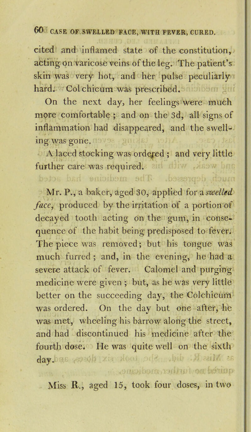 cited and inflamed state of the constitution, acting on varicose veins of the leg. The patient’s skin was very hot, and her pulse peculiarly hard. Colchicum was prescribed. On the next day, her feelings were much more comfortable ; and on the 3d, all signs of inflammation had disappeared, and the swell- ing was gone. A laced stocking was ordered ; and very little further care was required. Mr. P.,a baker, aged 30, applied for a swelled face, produced by the irritation of a portion of decayed tooth acting on the gum, in conse- quence of the habit being predisposed to fever. The piece was removed; but his tongue was much furred ; and, in the evening, he had a severe attack of fever. Calomel and purging medicine were given ; but, as he was very little better on the succeeding day, the Colchicum was ordered. On the day but one after, he was met, wheeling his barrow along the street, and had discontinued his medicine after the fourth dose. He was quite well on the sixth day.. : O'-' ' • •-' Miss R., aged 15, took four doses, in two