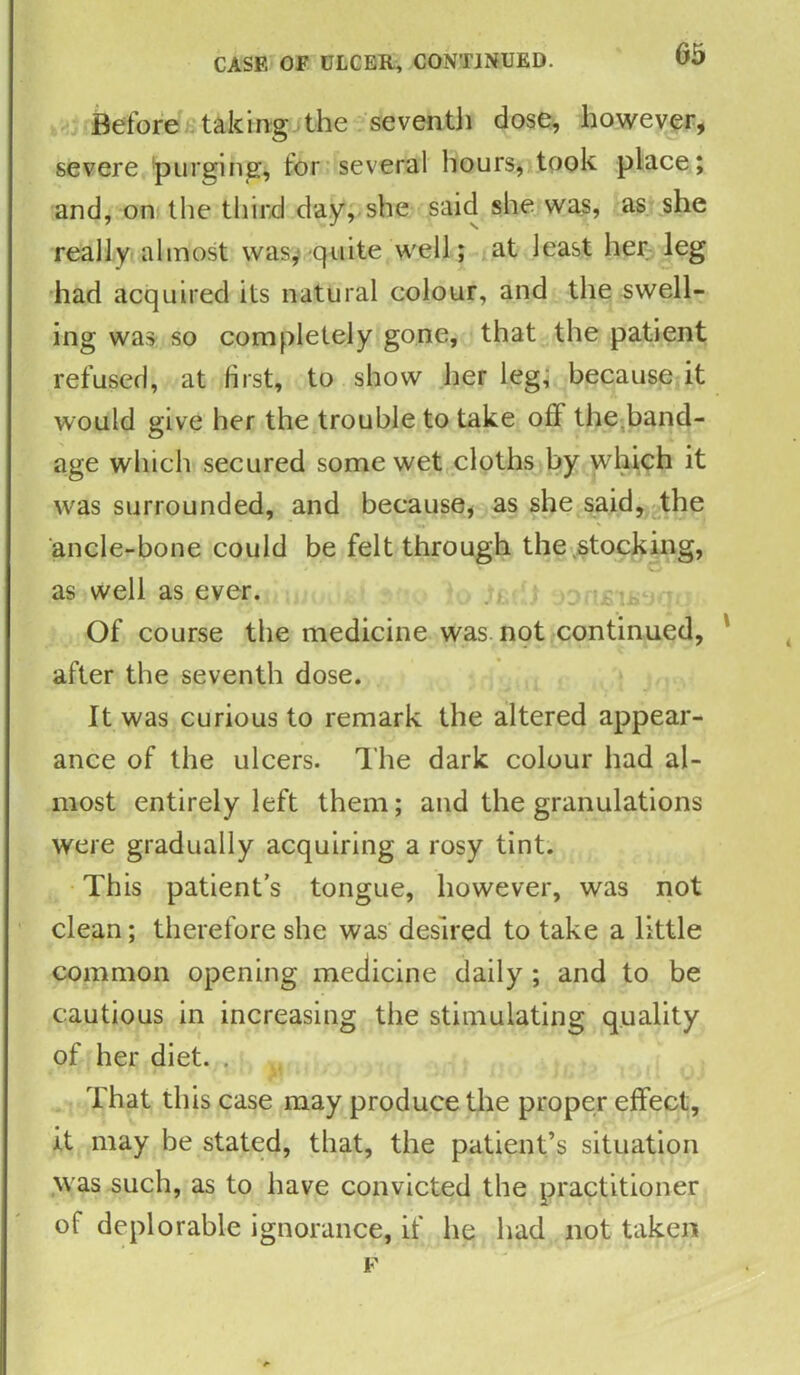 CASE OF ULCER, CONTINUED. Before taking the seventh dose, however, severe purging, for several hours, took place; and, on the third day, she said she was, as she really almost was, quite well; at least her leg had acquired its natural colour, and the swell- ing was so completely gone, that the patient refused, at Hist, to show her leg, because it would give her the trouble to take off the band- age which secured some wet cloths by which it was surrounded, and because, as she said, the ancle-bone could be felt through the stocking, as well as ever. Of course the medicine was not continued, after the seventh dose. It was curious to remark the altered appear- ance of the ulcers. The dark colour had al- most entirely left them; and the granulations were gradually acquiring a rosy tint. This patient’s tongue, however, was not clean; therefore she was desired to take a little common opening medicine daily ; and to be cautious in increasing the stimulating quality of her diet. . That this case may produce the proper effect, it may be stated, that, the patient’s situation was such, as to have convicted the practitioner of deplorable ignorance, if he had not taken F