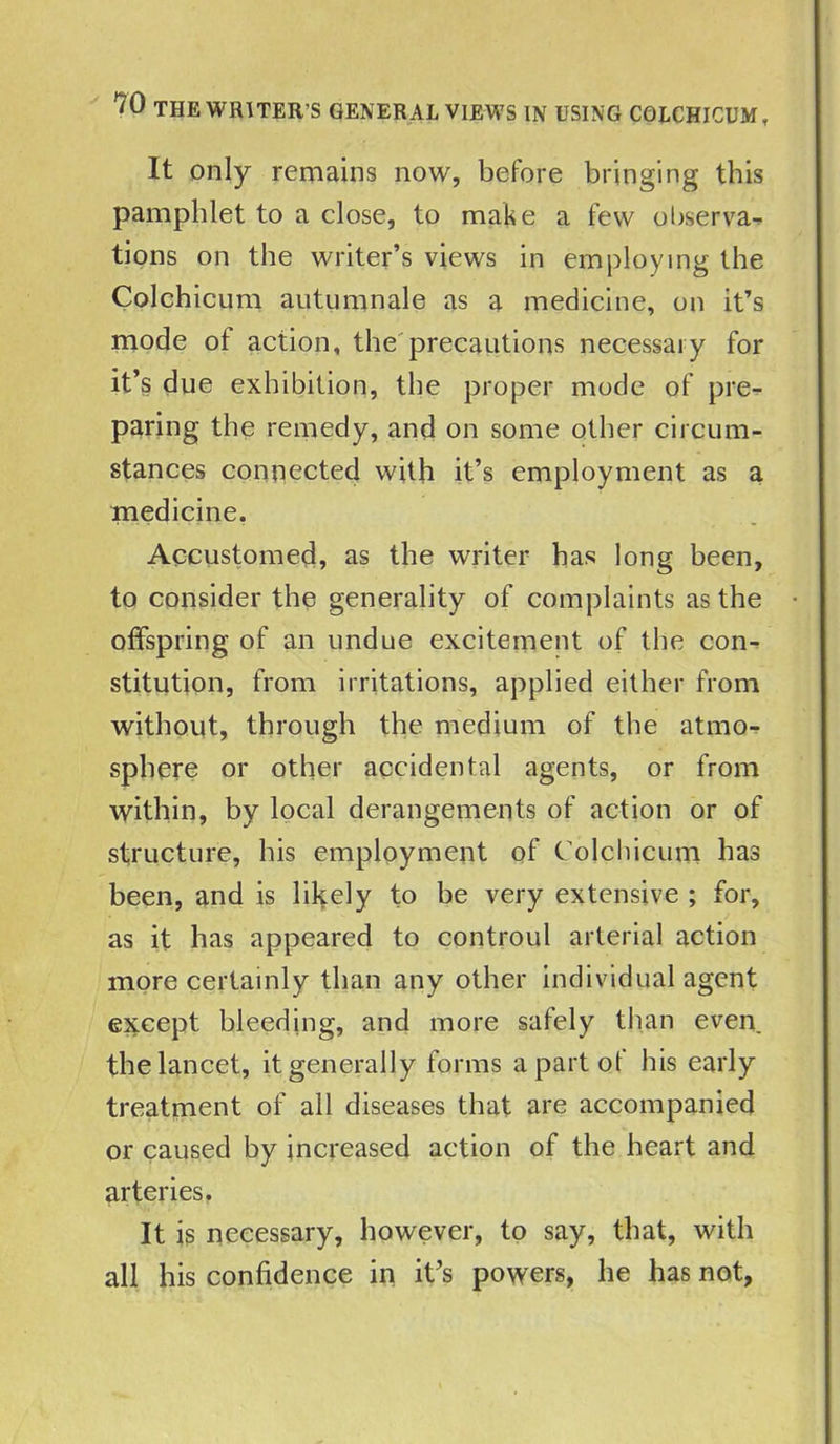 ™ THE WRITER'S GENERAL VIEWS IN USING COLCHICUM, It only remains now, before bringing this pamphlet to a close, to make a few observa- tions on the writer’s views in employing the Colchicum autumnale as a medicine, on it’s mode of action, the precautions necessary for it’s due exhibition, the proper mode of pre- paring the remedy, and on some other circum- stances connected with it’s employment as a medicine. Accustomed, as the writer has long been, to consider the generality of complaints as the offspring of an undue excitement of the con- stitution, from irritations, applied either from without, through the medium of the atmo- sphere or other accidental agents, or from within, by local derangements of action or of structure, his employment of Colchicum has been, and is likely to be very extensive ; for, as it has appeared to controul arterial action more certainly than any other individual agent except bleeding, and more safely than even, the lancet, it generally forms a part of his early treatment of all diseases that are accompanied or caused by increased action of the heart and arteries. It is necessary, however, to say, that, with all his confidence in it’s powers, he has not,