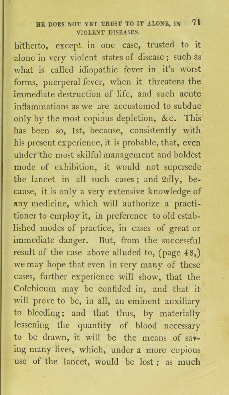 VIOLENT DISEASES. hitherto, except in one case, trusted to it alone in very violent states of disease ; such as what is called idiopathic fever in it’s worst forms, puerperal fever, when it threatens the immediate destruction of life, and such acute inflammations as we are accustomed to subdue • only by the most copious depletion, &c. This has been so, 1st, because, consistently with his present experience, it is probable, that, even under the most skilful management and boldest mode of exhibition, it would not supersede the lancet in all such cases ; and 2dly, be- cause, it is only a very extensive knowledge of any medicine, which will authorize a practi- tioner to employ it, in preference to old estab- lished modes of practice, in cases of great or immediate danger. But, from the successful result of the case above alluded to, (page 48,) we may hope that even in very many of these cases, further experience will show, that the Cotchicum may be confided in, and that it will prove to be, in all, an eminent auxiliary to bleeding; and that thus, by materially lessening the quantity of blood necessary to be drawn, it will be the means of sav- ing many lives, which, under a more copious use of the lancet, would be lost; as much