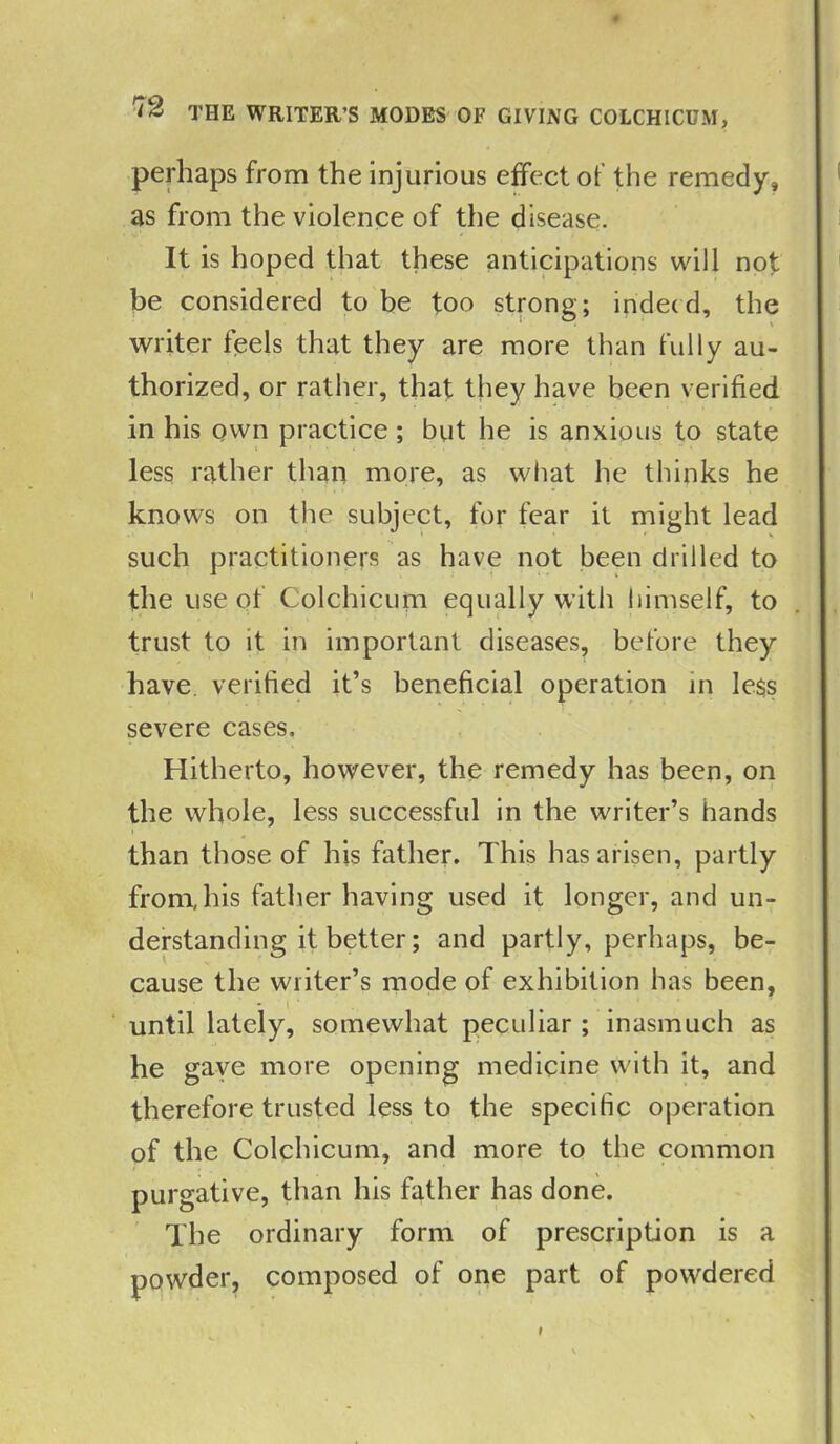 perhaps from the injurious effect of the remedy, as from the violence of the disease. It is hoped that these anticipations will not be considered to be too strong; indeed, the writer feels that they are more than fully au- thorized, or rather, that they have been verified in his own practice; but he is anxious to state less rather than more, as what he thinks he knows on the subject, for fear it might lead such practitioners as have not been drilled to the use of Colchicum equally with himself, to trust to it in important diseases, before they have, verified it’s beneficial operation in le$s severe cases. Hitherto, however, the remedy has been, on the whole, less successful in the writer’s hands than those of his father. This has arisen, partly from, his fattier having used it longer, and un- derstanding it better; and partly, perhaps, be- cause the writer’s mode of exhibition has been, until lately, somewhat peculiar; inasmuch as he gave more opening medicine with it, and therefore trusted less to the specific operation of the Colchicum, and more to the common purgative, than his father has done. The ordinary form of prescription is a powder, composed of one part of powdered i