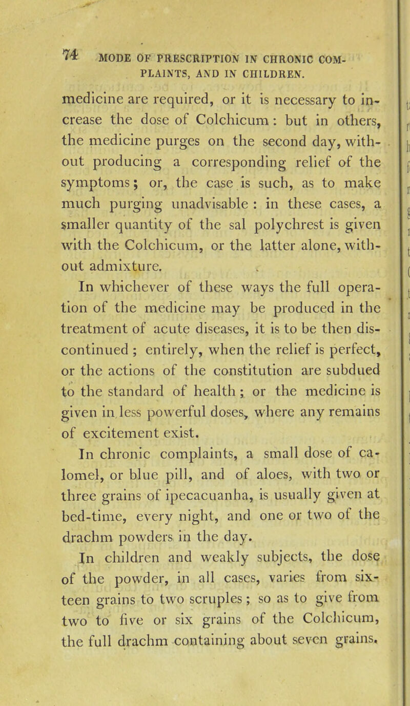 PLAINTS, AND IN CHILDREN. medicine are required, or it is necessary to in- crease the dose of Colchicum : but in others, the medicine purges on the second day, with- out producing a corresponding relief of the symptoms; or, the case is such, as to make much purging unadvisable : in these cases, a smaller quantity of the sal polychrest is given with the Colchicum, or the latter alone, with- out admixture. In whichever of these ways the full opera- tion of the medicine may be produced in the treatment of acute diseases, it is to be then dis- continued ; entirely, when the relief is perfect, or the actions of the constitution are subdued to the standard of health ; or the medicine is given in less powerful doses, where any remains of excitement exist. In chronic complaints, a small dose of ca- lomel, or blue pill, and of aloes, with two or three grains of ipecacuanha, is usually given at bed-time, every night, and one or two ol the drachm powders in the day. In children and weakly subjects, the dose of the powder, in all cases, varies from six- teen grains to two scruples; so as to give from two to five or six grains of the Colchicum, the full drachm containing about seven grains.