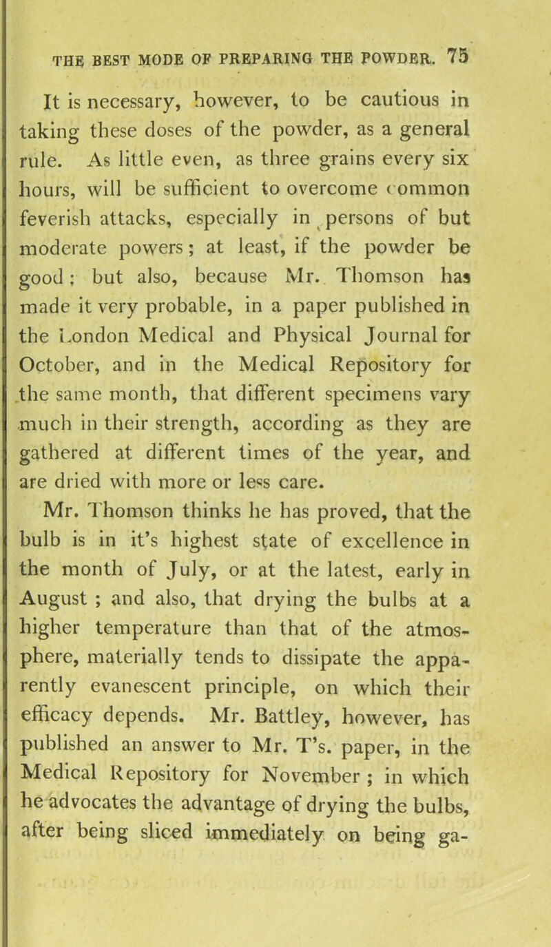 It is necessary, however, to be cautious in taking these doses of the powder, as a general rule. As little even, as three grains every six hours, will he sufficient to overcome common feverish attacks, especially in persons of but moderate powers; at least, if the powder be good: hut also, because Mr. Thomson has made it very probable, in a paper published in the London Medical and Physical Journal for October, and in the Medical Repository for the same month, that different specimens vary much in their strength, according as they are gathered at different times of the year, and are dried with more or le«s care. Mr. Thomson thinks he has proved, that the bulb is in it’s highest state of excellence in the month of July, or at the latest, early in August ; and also, that drying the bulbs at a higher temperature than that of the atmos- phere, materially tends to dissipate the appa- rently evanescent principle, on which their efficacy depends. Mr. Battley, however, has published an answer to Mr. T’s. paper, in the Medical Repository for November ; in which he advocates the advantage of drying the bulbs, after being sliced immediately on being ga-