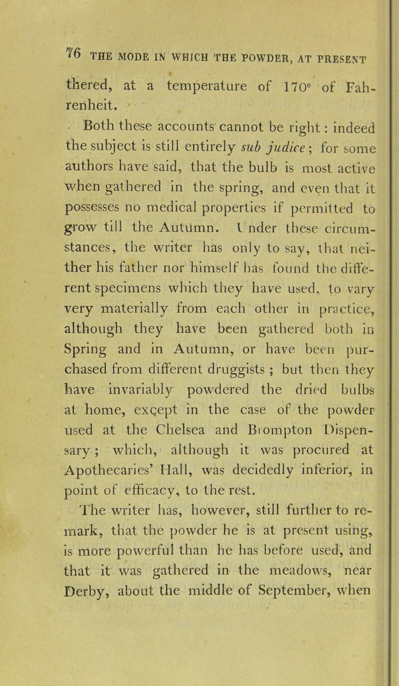 * f y • 1' y > thered, at a temperature of 170° of Fah- renheit. ' Both these accounts cannot be right: indeed the subject is still entirely sub judice ; for some authors have said, that the bulb is most active when gathered in the spring, and even that it possesses no medical properties if permitted to grow till the Autumn. I nder these circum- stances, the writer has only to say, that nei- ther his father nor himself has found the diffe- rent specimens which they have used, to vary very materially from each other in practice, although they have been gathered both in Spring and in Autumn, or have been pur- chased from different druggists ; but then they have invariably powdered the dried bulbs at home, except in the case of the powder used at the Chelsea and Brompton Dispen- sary ; which, although it was procured at Apothecaries’ Hall, was decidedly inferior, in point of efficacy, to the rest. The writer has, however, still further to re- mark, that the powder he is at present using, is more powerful than he has before used, and that it was gathered in the meadows, near Derby, about the middle of September, when