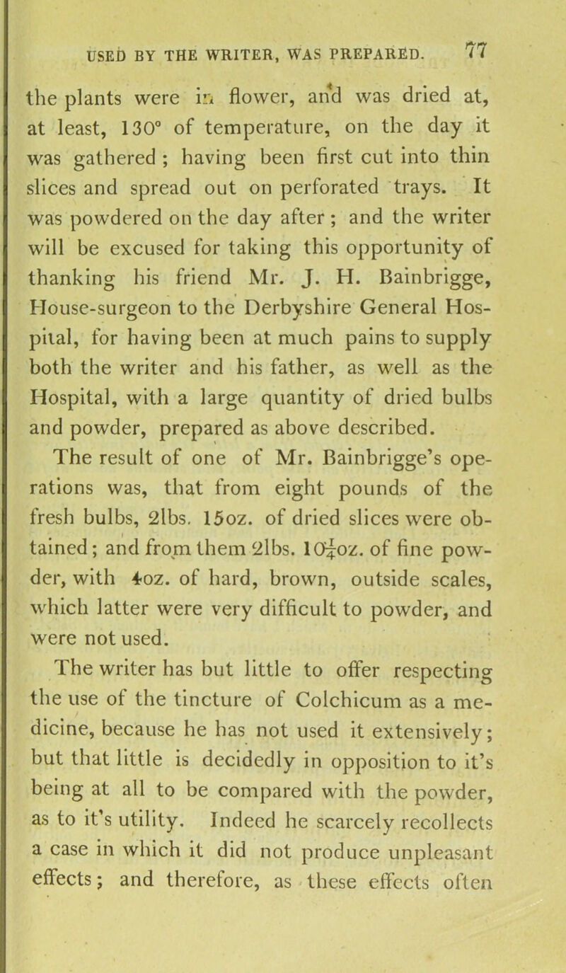 the plants were in flower, and was dried at, at least, 130° of temperature, on the day it was gathered ; having been first cut into thin slices and spread out on perforated trays. It was powdered on the day after ; and the writer will be excused for taking this opportunity of thanking his friend Mr. J. H. Bainbrigge, House-surgeon to the Derbyshire General Hos- pital, for having been at much pains to supply both the writer and his father, as well as the Hospital, with a large quantity of dried bulbs and powder, prepared as above described. The result of one of Mr. Bainbrigge’s ope- rations was, that from eight pounds of the fresh bulbs, 2lbs. 15oz. of dried slices were ob- # i tamed; and from them 2lbs. lO^oz. of fine pow- der, with 4oz. of hard, brown, outside scales, which latter were very difficult to powder, and were not used. The writer has but little to offer respecting the use of the tincture of Colchicum as a me- dicine, because he has not used it extensively; but that little is decidedly in opposition to it’s being at all to be compared with the powder, as to it’s utility. Indeed he scarcely recollects a case in which it did not produce unpleasant effects; and therefore, as these effects often