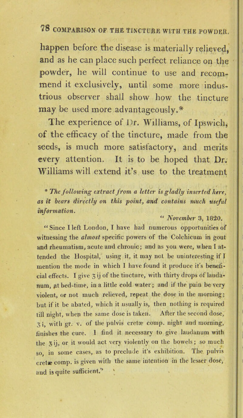 happen before the disease is materially relieved, and as he can place such perfect reliance on the powder, he will continue to use and recom- mend it exclusively, until some more indus- trious observer shall show how the tincture may be used more advantageously.* The experience of Dr. Williams, of Ipswich, of the efficacy of the tincture, made from the seeds, is much more satisfactory, and merits every attention. It is to be hoped that Dr. Williams will extend it’s use to the treatment * The following extract from a letter is gladly inserted here, as it bears directly on this point, and contains much useful information. “ November 3, 1820. “ Since I left London, I have had numerous opportunities of witnessing the almost specific powers of the Colchicum in gout and rheumatism, acute and chronic; and as you were, when I at- tended the Hospital, using it, it may not be uninteresting if I mention the mode in which I have found it produce it’s benefi- cial effects. I give 3 ij of the tincture, with thirty drops of lauda- num, ,fit bed-time, in a little cold water; and if the pain be very violent, or not much relieved, repeat the dose in the morning; but if it be abated, which it usually is, then nothing is required till nieht, when the same dose is taken. After the second dose, 3i, with gr. v. of the pulvis cretse comp, night and morning, finishes the cure. 1 find it necessary to give laudanum with the 3 ij, or it would act very violently on the bowels; so much so in some cases, as to preclude it’s exhibition. The pulvis cretae comp, is given with the same intention in the lesser dose, and is quite sufficient.’’