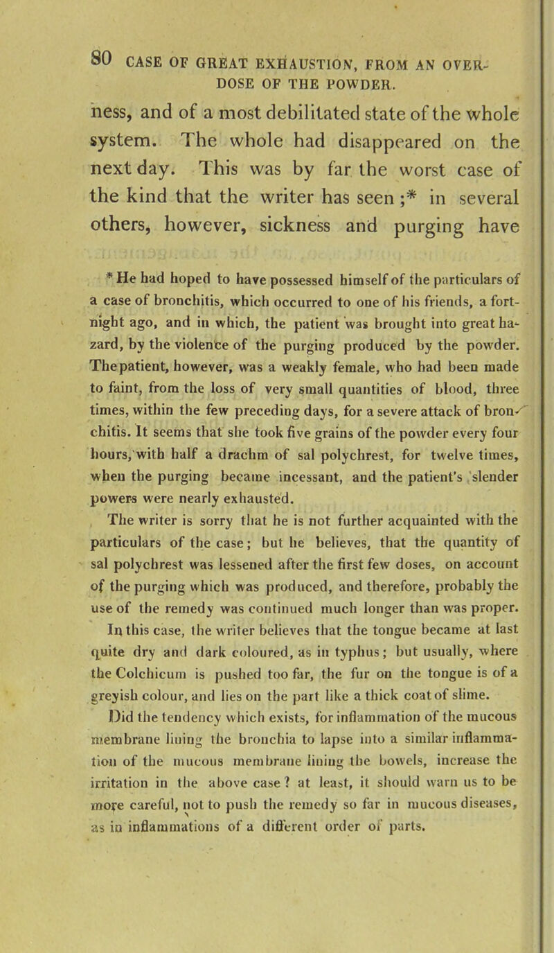 DOSE OF THE POWDER. ness, and of a most debilitated state of the whole system. The whole had disappeared on the next day. This was by far the worst case of the kind that the writer has seen ;* in several others, however, sickness and purging have r \ * * ■ I 3 Jj i .' * t . . ^ . | *He had hoped to have possessed himself of the particulars of a case of bronchitis, which occurred to one of his friends, a fort- night ago, and in which, the patient was brought into great ha- zard, by the violence of the purging produced by the powder. The patient, however, was a weakly female, who had been made to faint, from the loss of very small quantities of blood, three times, within the few preceding days, for a severe attack of bron^ chitis. It seems that she took five grains of the powder every four hours, with half a drachm of sal polychrest, for twelve times, when the purging became incessant, and the patient’s slender powers were nearly exhausted. The writer is sorry that he is not further acquainted with the particulars of the case; but he believes, that the quantity of sal polychrest was lessened after the first few doses, on account of the purging which was produced, and therefore, probably the use of the remedy was continued much longer than was proper. In this case, 1 lie writer believes that the tongue became at last quite dry and dark coloured, as in typhus; but usually, where the Colchicum is pushed too far, the fur on the tongue is of a greyish colour, and lies on the part like a thick coat of slime. Did the tendency which exists, for inflammation of the mucous membrane lining the bronchia to lapse into a similar inflamma- tion of the mucous membrane lining the bowels, increase the irritation in the above case? at least, it should warn us to be more careful, not to push the remedy so far in mucous diseases, as in inflammations of a different order of parts.