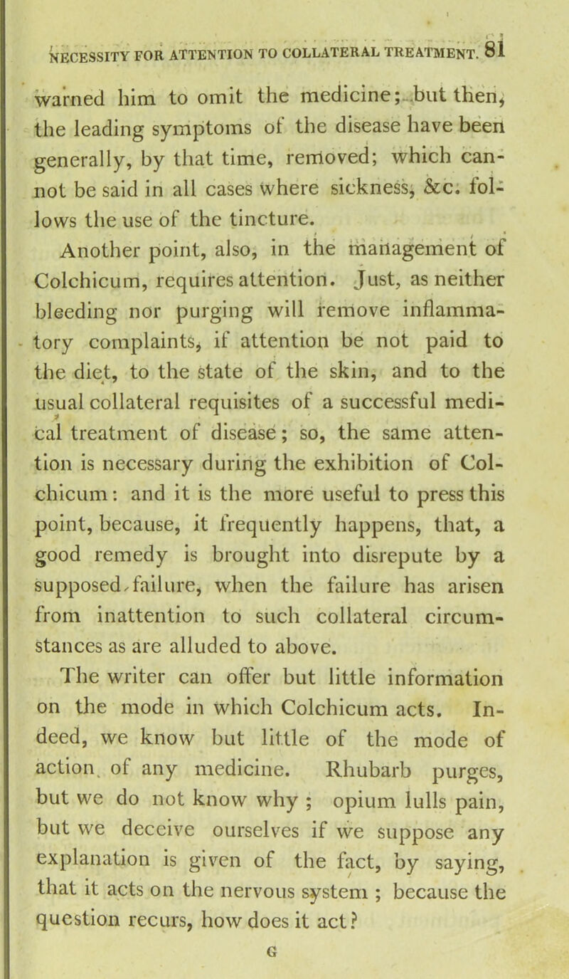 warned him to omit the medicine; but then, the leading symptoms of the disease have been generally, by that time, removed; which can- not be said in all cases where sickness, &c. fol- lows the use of the tincture. Another point, also, in the management of Colchicum, requires attention. Just, as neither bleeding nor purging will remove inflamma- tory complaints, if attention be not paid to the diet, to the state of the skin, and to the usual collateral requisites of a successful medi- cal treatment of disease; so, the same atten- tion is necessary during the exhibition of Col- chicum : and it is the more useful to press this point, because, it frequently happens, that, a good remedy is brought into disrepute by a supposed.failure, when the failure has arisen from inattention to such collateral circum- stances as are alluded to above. The writer can offer but little information on the mode in which Colchicum acts. In- deed, we know but little of the mode of action, of any medicine. Rhubarb purges, but we do not know why ; opium lulls pain, but we deceive ourselves if we suppose any explanation is given of the fact, by saying, that it acts on the nervous system ; because the question recurs, how does it act? G