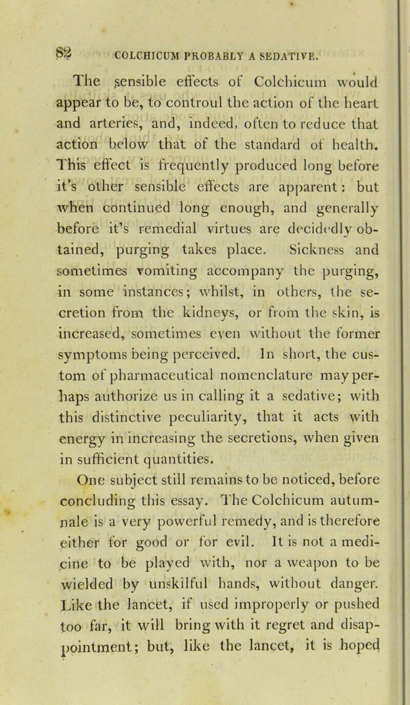 COLCHICUM PROBABLY A SEDATIVE. The sensible effects of Colchicum would appear to be, to controul the action of the heart and arteries, and, indeed, often to reduce that action below that of the standard of health. This effect is frequently produced long before it’s other sensible effects are apparent: but when continued long enough, and generally before it’s remedial virtues are decide dly ob- tained, purging takes place. Sickness and sometimes vomiting accompany the purging, in some instances; whilst, in others, the se- cretion from the kidneys, or from the skin, is increased, sometimes even without the former symptoms being perceived. In short, the cus- tom of pharmaceutical nomenclature may per- haps authorize us in calling it a sedative; with this distinctive peculiarity, that it acts with energy in increasing the secretions, when given in sufficient quantities. One subject still remains to be noticed, before concluding this essay. The Colchicum autum- nale is a very powerful remedy, and is therefore either for good or for evil. It is not a medi- cine to be played with, nor a weapon to be wielded by unskilful hands, without danger. Like the lancet, if used improperly or pushed too far, it will bring with it regret and disap- pointment; but, like the lancet, it is hoped