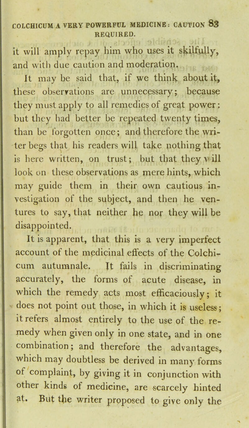 COLCHICUM A VERY POWERFUL MEDICINE: CAUTION &3 REQUIRED. , •, | )li m it will amply repay him who uses it skilfully, and with due caution and moderation. It may be said that, if we think about it, these observations are unnecessary; because they must apply to all remedies of gre^t power: but they had better be repeated twenty times, than be forgotten once; and therefore the wri- ter begs that his readers will take nothing that is here written, on trust; but that they v ill look on these observations as mere hints, which may guide them in their own cautious in- vestigation of the subject, and then he ven- tures to say, that neither he nor they will be disappointed. It is apparent, that this is a very imperfect account of the medicinal effects of the Colchi- cum autumnale. It fails in discriminating accurately, the forms of acute disease, in which the remedy acts most efficaciously; it does not point out those, in which it is useless; it refers almost entirely to the use of the re- medy when given only in one state, and in one combination; and therefore the advantages, which may doubtless be derived in many forms of complaint, by giving it in conjunction with other kinds of medicine, are scarcely hinted at. But the writer proposed to give only the