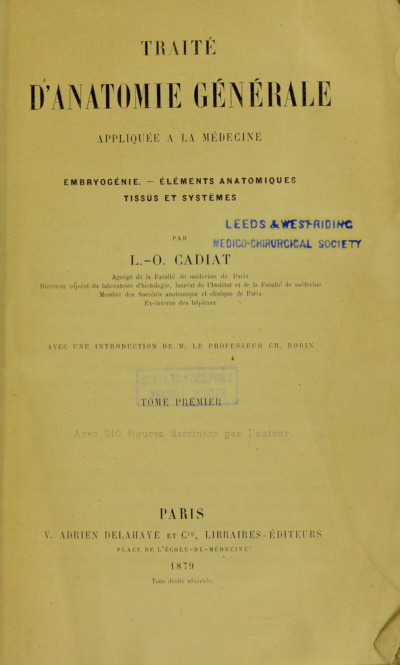 TR 41 TE APPLIQUÉE A LA MÉDECINE EMBRYOGÉNIE. - ÉLÉMENTS ANATOMIQUES TISSUS ET SYSTÈMES LEEDS AWEST-RIDIWC PAK MEDICO-CHIRVRCKÎAI SOCIETY L.-O. CADIAT AgTrg-é ilo la Faculté do médecine de Paris Directeur adjoint du laboratoire d'histologie, lauréat do l'Institut et de la Faculté do médecine Membre des Sociétés anatomique et clinique de Paris Ex-intcrnc des hôpitaux AVEC UNE INTRODUCTION H13 ». LE PROFESSEUR CIT. R OR IN 1 TOME PJUàilLfiB Avec 210 figures dessinées par l'auteur PARIS V. ADRIEN DELAHAYE et C'«, LIBRAIRES-ÉDITEURS P\i A G I. DE L'ÉCO I. K- D E- M V. D E C I X E 18 79 Tmis droits rdsot'véî.