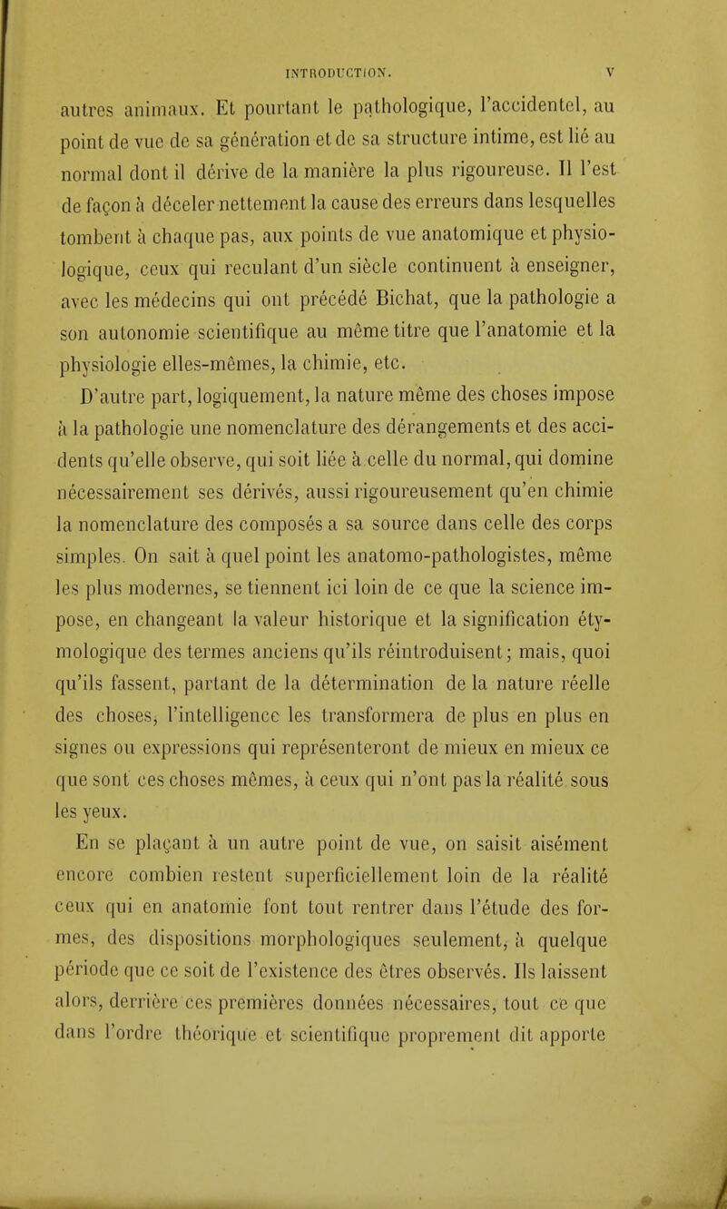 autres animaux. Et pourtant le pathologique, l'accidentel, au point de vue de sa génération et de sa structure intime, est lié au normal dont il dérive de la manière la plus rigoureuse. Il l'est de façon à déceler nettement la cause des erreurs dans lesquelles tombent à chaque pas, aux points de vue anatomique et physio- logique, ceux qui reculant d'un siècle continuent à enseigner, avec les médecins qui ont précédé Bichat, que la pathologie a son autonomie scientifique au même titre que l'anatomie et la physiologie elles-mêmes, la chimie, etc. D'autre part, logiquement, la nature même des choses impose à la pathologie une nomenclature des dérangements et des acci- dents qu'elle observe, qui soit liée à celle du normal, qui domine nécessairement ses dérivés, aussi rigoureusement qu'en chimie la nomenclature des composés a sa source dans celle des corps simples. On sait à quel point les anatomo-pathologistes, même les plus modernes, se tiennent ici loin de ce que la science im- pose, en changeant la valeur historique et la signification éty- mologique des termes anciens qu'ils réintroduisent; mais, quoi qu'ils fassent, partant de la détermination de la nature réelle des choses, l'intelligence les transformera de plus en plus en signes ou expressions qui représenteront de mieux en mieux ce que sont ces choses mêmes, à ceux qui n'ont pas la réalité sous les yeux. En se plaçant à un autre point de vue, on saisit aisément encore combien restent superficiellement loin de la réalité ceux qui en anatoinie font tout rentrer clans l'étude des for- mes, des dispositions morphologiques seulement, à quelque période que ce soit de l'existence des êtres observés. Ils laissent alors, derrière ces premières données nécessaires, tout ce que dans l'ordre théorique et scientifique proprement dit apporte