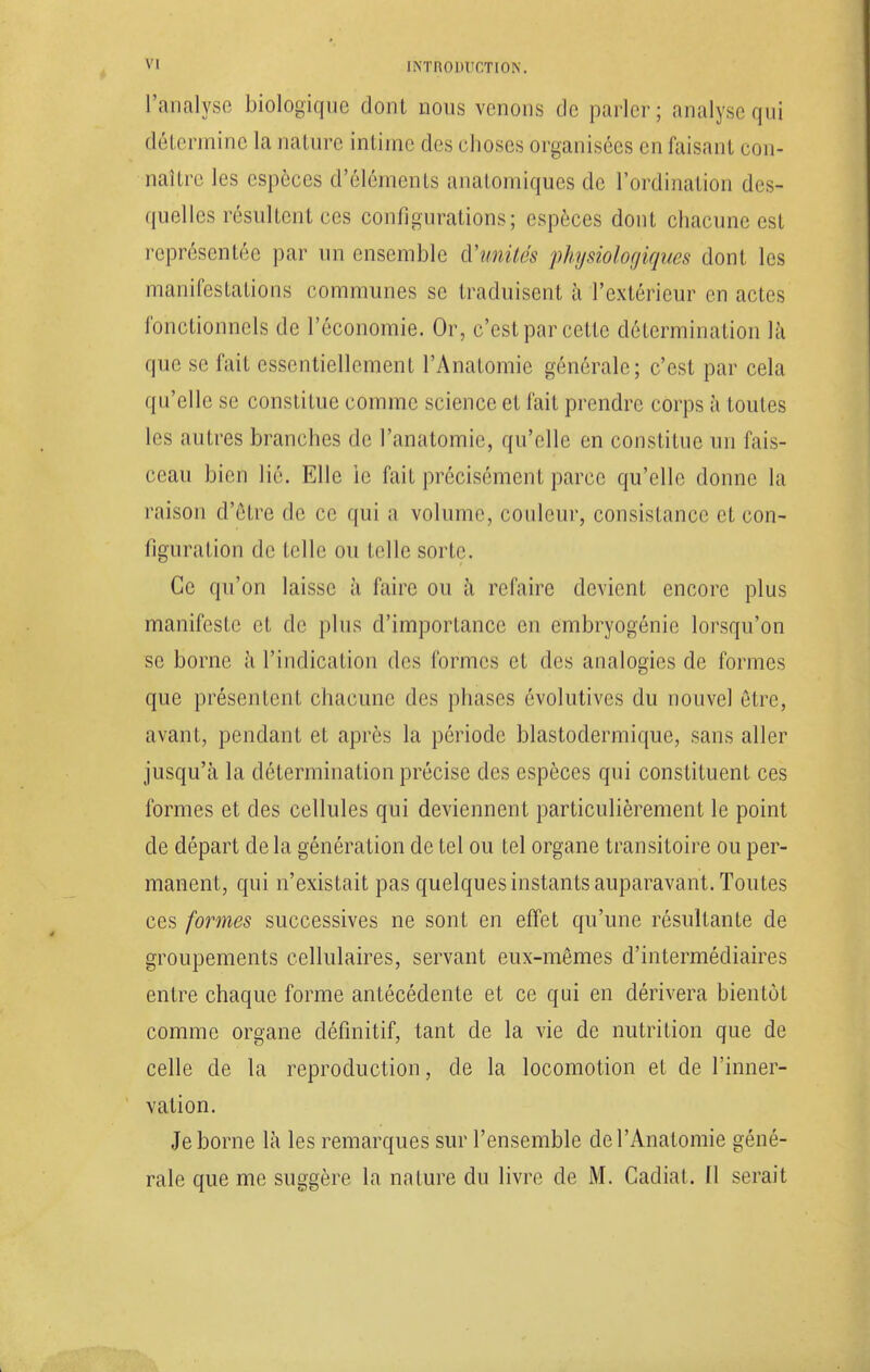 l'analyse biologique dont nous venons de parler; analyse qui détermine la nature intime des choses organisées en faisant con- naître les espèces d'éléments anatomiques de l'ordination des- quelles résultent ces configurations; espèces dont chacune est représentée par un ensemble d'unités physiologiques dont les manifestations communes se traduisent à l'extérieur en actes fonctionnels de l'économie. Or, c'est par cette détermination là que se fait essentiellement l'Anatomie générale; c'est par cela qu'elle se constitue comme science et fait prendre corps à toutes les autres branches de l'anatomie, qu'elle en constitue un fais- ceau bien lié. Elle ie fait précisément parce qu'elle donne la raison d'être de ce qui a volume, couleur, consistance et con- figuration de telle ou telle sorti'. Ce qu'on laisse à faire ou à refaire devient encore plus manifeste et de plus d'importance en embryogénie lorsqu'on se borne à l'indication des formes et des analogies de formes que présentent chacune des phases évolutives du nouvel être, avant, pendant et après la période blastodermique, sans aller jusqu'à la détermination précise des espèces qui constituent ces formes et des cellules qui deviennent particulièrement le point de départ de la génération de tel ou tel organe transitoire ou per- manent, qui n'existait pas quelques instants auparavant. Toutes ces formes successives ne sont en effet qu'une résultante de groupements cellulaires, servant eux-mêmes d'intermédiaires entre chaque forme antécédente et ce qui en dérivera bientôt comme organe définitif, tant de la vie de nutrition que de celle de la reproduction, de la locomotion et de l'inner- vation. Je borne là les remarques sur l'ensemble de l'Anatomie géné- rale que me suggère la nature du livre de M. Cadial. Il serait