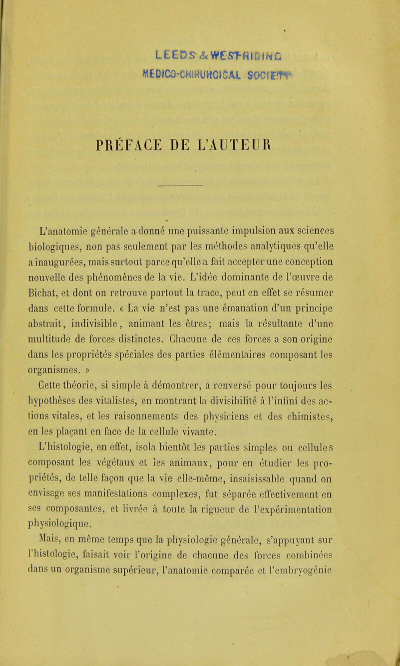 LEEDS ■/îtWeST-RIfilNC MEDICÛ-CHJHUWCI5AI SOCiEltV PRÉFACE DE L'AUTEUR L'anatomie générale a donné une puissante impulsion aux sciences biologiques, non pas seulement par les méthodes analytiques qu'elle a inaugurées, mais surtout parce qu'elle a fait accepter une conception nouvelle des phénomènes de la vie. L'idée dominante de l'œuvre de Bichat, et dont on retrouve partout la trace, peut en effet se résumer dans cette formule. « La vie n'est pas une émanation d'un principe abstrait, indivisible, animant les êtres; mais la résultante d'une multitude de forces distinctes. Chacune de ces forces a son origine dans les propriétés spéciales des parties élémentaires composant les organismes. » Cette théorie, si simple à démontrer, a renversé pour toujours les hypothèses des vitalistes, en montrant la divisibilité à l'infini des ac- tions vitales, et les raisonnements des physiciens et des chimistes, en les plaçant en face de la cellule vivante. L'histologie, en effet, isola bientôt les parties simples ou cellules composant les végétaux et les animaux, pour en étudier les pro- priétés, de telle façon que la vie elle-même, insaisissable quand on envisage ses manifestations complexes, fut séparée effectivement en ses composantes, et livrée à toute la rigueur de l'expérimentation physiologique. Mais, en même temps que la physiologie générale, s'appuyant sur l'histologie, faisait voir l'origine de chacune des forces combinées dans un organisme supérieur, l'anatomie comparée et l'embryogénie