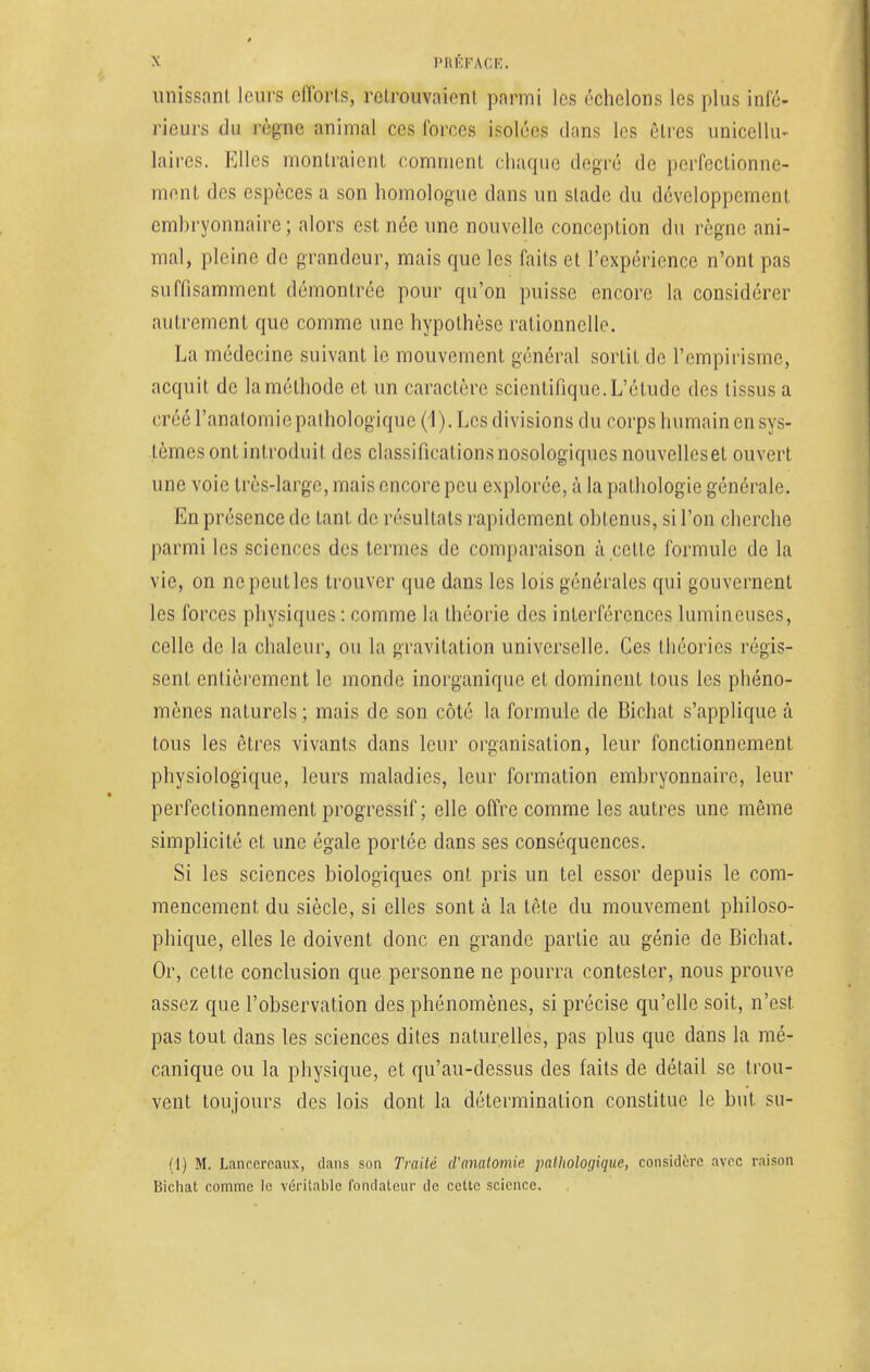 unissant leurs efforts, retrouvaient parmi les échelons les plus infé- rieurs du règne animal ces forces isolées dans les êtres unicellu- laires. Elles montraient comment chaque degré de perfectionne- ment des espèces a son homologue dans un sladc du développement embryonnaire; alors est née une nouvelle conception du règne ani- mal, pleine de grandeur, mais que les faits et l'expérience n'ont pas suffisamment démontrée pour qu'on puisse encore la considérer autrement que comme une hypothèse rationnelle. La médecine suivant le mouvement général sortit de l'empirisme, acquit de la méthode et un caractère scientifique. L'étude des tissus a créé l'anatomie pathologique (1). Les divisions du corps humain en sys- tèmes ont introduit des classifications nosologiques nouvelleset ouvert une voie très-large, mais encore peu explorée, à la pathologie générale. En présence de Lanl de résultats rapidement obtenus, si l'on cherche parmi les sciences des termes de comparaison à cette formule de la vie, on ne peut les trouver que dans les lois générales qui gouvernent les forces physiques : comme la théorie des interférences lumineuses, celle de la chaleur, ou la gravitation universelle. Ces théories régis- sent entièrement le monde inorganique et dominent tous les phéno- mènes naLurels ; mais de son côté la formule de Bichat s'applique à tous les êtres vivants clans leur organisation, leur fonctionnement physiologique, leurs maladies, leur formation embryonnaire, leur perfectionnement progressif; elle offre comme les autres une même simplicité et une égale portée dans ses conséquences. Si les sciences biologiques ont pris un tel essor depuis le com- mencement du siècle, si elles sont à la tête du mouvement philoso- phique, elles le doivent donc en grande partie au génie de Bichat. Or, cette conclusion que personne ne pourra contester, nous prouve assez que l'observation des phénomènes, si précise qu'elle soit, n'est, pas tout dans les sciences dites naturelles, pas plus que dans la mé- canique ou la physique, et qu'au-dessus des faits de détail se trou- vent toujours des lois dont la détermination constitue le but su- (1) M. Lanccrcaux, dans son Traité d'analomie palholoyique, considère avec raison Bichat comme le véritable fondateur de cette science.