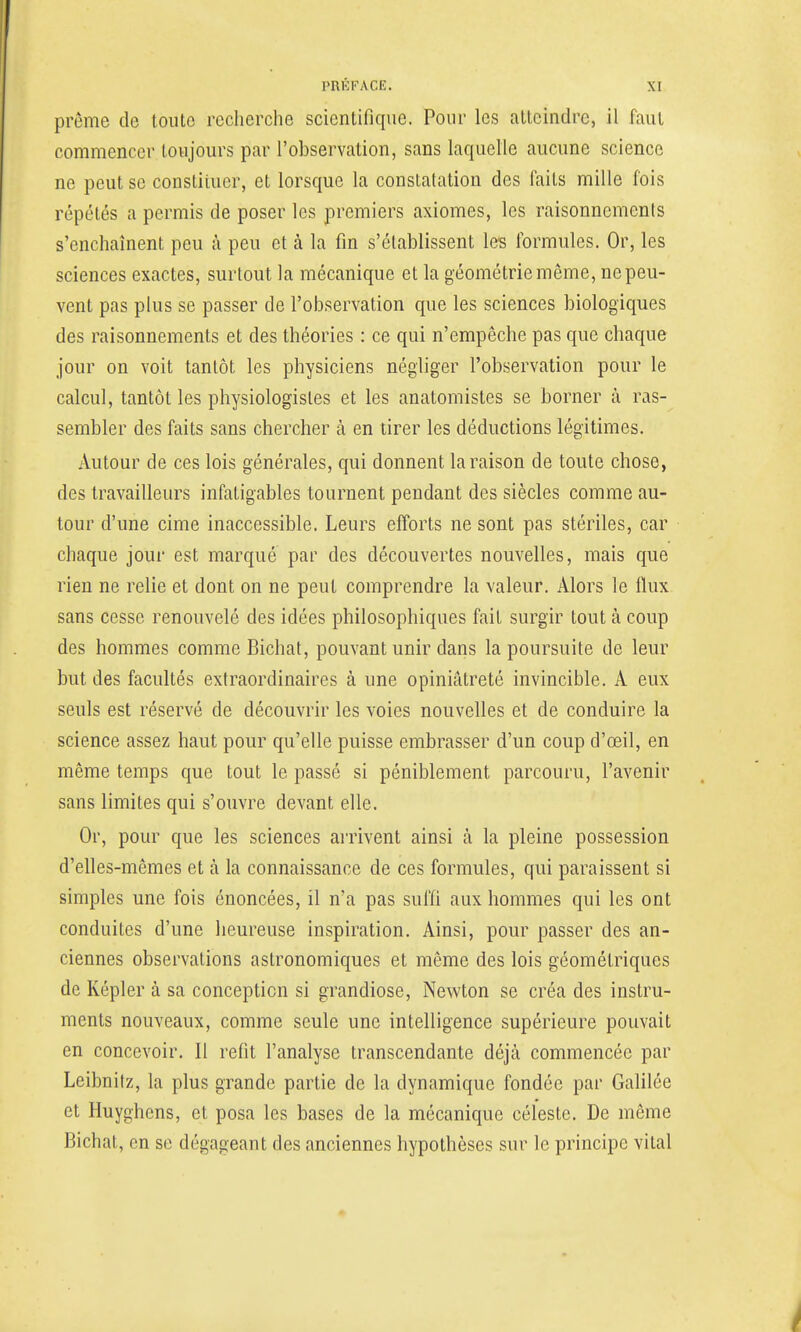 prême de toute recherche scientifique. Pour les atteindre, il faut commencer toujours par l'observation, sans laquelle aucune science ne peut se constituer, et lorsque la constatation des faits mille fois répétés a permis de poser les premiers axiomes, les raisonnements s'enchaînent peu à peu et à la fin s'établissent les formules. Or, les sciences exactes, surtout la mécanique et la géométrie même, ne peu- vent pas plus se passer de l'observation que les sciences biologiques des raisonnements et des théories : ce qui n'empêche pas que chaque jour on voit tantôt les physiciens négliger l'observation pour le calcul, tantôt les physiologistes et les anatomistes se borner à ras- sembler des faits sans chercher à en tirer les déductions légitimes. Autour de ces lois générales, qui donnent la raison de toute chose, des travailleurs infatigables tournent pendant des siècles comme au- tour d'une cime inaccessible. Leurs efforts ne sont pas stériles, car chaque jour est marqué par des découvertes nouvelles, mais que rien ne relie et dont on ne peut comprendre la valeur. Alors le flux sans cesse renouvelé des idées philosophiques fait surgir tout à coup des hommes comme Bichat, pouvant unir dans la poursuite de leur but des facultés extraordinaires à une opiniâtreté invincible. A eux seuls est réservé de découvrir les voies nouvelles et de conduire la science assez haut pour qu'elle puisse embrasser d'un coup d'œil, en même temps que tout le passé si péniblement parcouru, l'avenir sans limites qui s'ouvre devant elle. Or, pour que les sciences arrivent ainsi à la pleine possession d'elles-mêmes et à la connaissance de ces formules, qui paraissent si simples une fois énoncées, il n'a pas suffi aux hommes qui les ont conduites d'une heureuse inspiration. Ainsi, pour passer des an- ciennes observations astronomiques et même des lois géométriques de Képler à sa conception si grandiose, Newton se créa des instru- ments nouveaux, comme seule une intelligence supérieure pouvait en concevoir. Il refit l'analyse transcendante déjà commencée par Leibnilz, la plus grande partie de la dynamique fondée par Galilée et Huyghcns, et posa les bases de la mécanique céleste. De même Bichat, en se dégageant des anciennes hypothèses sur le principe vital