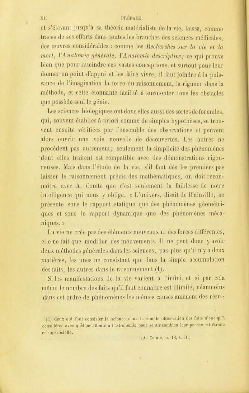 et s'élevant jusqu'à sa théorie matérialiste de la vie, laissa, comme traces de ses efforts dans toutes les branches des sciences médicales, des œuvres considérables : comme les Recherches sur la vie et la mort, YAnatomie générale, YAnatomie descriptive; ce qui prouve bien que pour atteindre ces vastes conceptions, et surtout pour leur donner un point d'appui et les faire vivre, il faut joindre à la puis- sance de l'imagination la force du raisonnement, la rigueur dans la méthode, et celte étonnante facilité à surmonter tous les obstacles que possède seul le génie. Les sciences biologiques ont donc elles aussi des sortes de formules, qui, souvent établies à priori comme de simples hypothèses, se trou- vent ensuite vérifiées par l'ensemble des observations et peuvent alors ouvrir une voie nouvelle de découvertes. Les autres ne procèdent pas autrement; seulement la simplicité des phénomènes dont elles traitent est compatible avec des démonstrations rigou- reuses. Mais dans l'étude de la vie, s'il faut dès les premiers pas laisser le raisonnement précis des mathématiques, on doit recon- naître avec A. Comte que c'est seulement la faiblesse de notre intelligence qui nous y oblige. « L'univers, disait de Blainville, ne présente sous le rapport statique que des phénomènes géométri- ques et sous le rapport dynamique que des phénomènes méca- niques. » La vie ne crée pas des éléments nouveaux ni des forces différentes, elle ne fait que modifier des mouvements. Il ne peut donc y avoir deux méthodes générales dans les sciences, pas plus qu'il n'y a deux matières, les unes ne consistant que dans la simple accumulation des faits, les autres dans le raisonnement (1). Si les manifestations de la vie varient à l'infini, et si par cela même le nombre des faits qu'il faut connaître est illimité, néanmoins dans cet ordre de phénomènes les mêmes causes amènent des résili- ai) Ceux qui font consister la science dans la simple observation des faits n'ont qu'à considérer avec quelque attention l'astronomie pour sentir combien leur pensée est étroite et superficielle. (A. Comte, p. 18, t. II.)