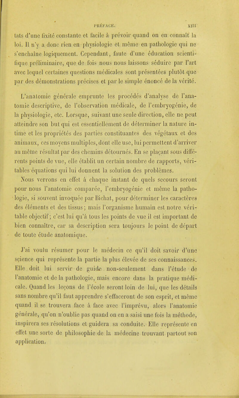 lats d'une fixité constante et facile à prévoir quand on en connaît la loi. Il n'y a donc rien en physiologie et môme en pathologie qui ne s'enchaîne logiquement. Cependant, faute d'une éducation scienti- fique préliminaire, que de fois nous nous laissons séduire par l'art avec lequel certaines questions médicales sont présentées plutôt que par des démonstrations précises et par le simple énoncé delà vérité. L'analomie générale emprunte les procédés d'analyse de l'ana- tomie descriptive, de l'observation médicale, de l'embryogénie, de la physiologie, etc. Lorsque, suivant une seule direction, elle ne peut atteindre son but qui est essentiellement de déterminer la nature in- time et les propriétés des parties constituantes des végétaux et des animaux, ces moyens multiples, dont elle use, lui permettent d'arriver au mêfrie résultat par des chemins détournés. En se plaçant sous diffé- rents points de vue, elle établit un certain nombre de rapports, véri- tables équations qui lui donnent la solution des problèmes. Nous verrons en effet à chaque instant de quels secours seront pour nous l'anatomie comparée, l'embryogénie et même la patho- ■ logie, si souvent invoquée par Bichat, pour déterminer les caractères des éléments et des tissus; mais l'organisme humain est notre véri- table objectif; c'est lui qu'à tous les points de vue il csl important de bien connaître, car sa description sera toujours le point de départ de toute étude anatomique. J'ai voulu résumer pour le médecin ce qu'il doit savoir d'une science qui représente la partie la plus élevée de ses connaissances. Elle doit lui servir de guide non-seulement dans l'étude de l'anatomie et de la pathologie, mais encore dans la pratique médi- cale. Quand les leçons de l'école seront loin de lui, que les détails sans nombre qu'il faut apprendre s'effaceront de son esprit, et même quand il se trouvera face à face avec l'imprévu, alors l'anatomie générale, qu'on n'oublie pas quand on en a saisi une fois la méthode, inspirera ses résolutions et guidera sa conduite. Elle représente en effet une sorte de philosophie de la médecine trouvant partout son application.