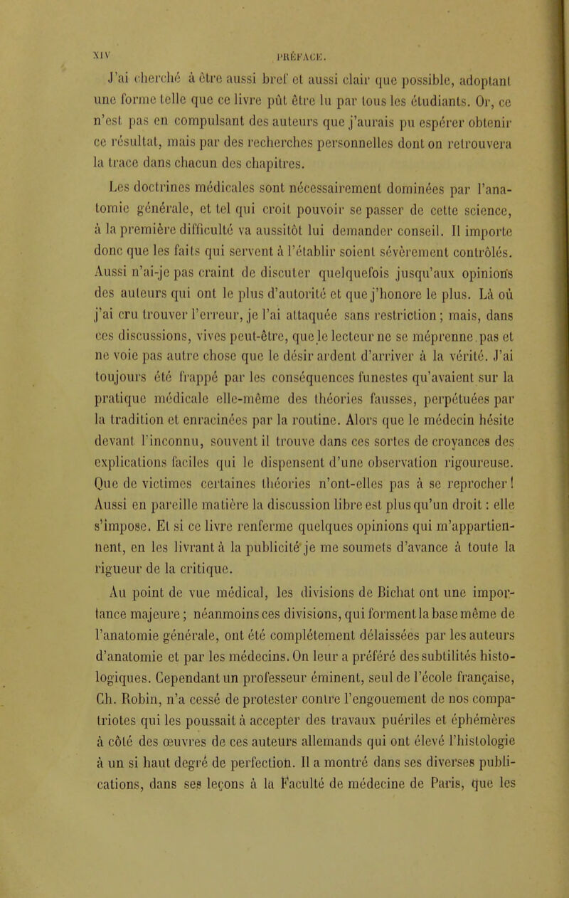 J'ai cherché à être aussi brel' cl aussi clair que possible, adoptant une forme telle que ce livre pût être lu par tous les étudiants. Or, ce n'est pas en compulsant des auteurs que j'aurais pu espérer obtenir ce résultat, mais par des recherches personnelles dont on retrouvera la trace dans chacun des chapitres. Les doctrines médicales sont nécessairement dominées par l'ana- tomic générale, et tel qui croit pouvoir se passer de cette science, à la première difficulté va aussitôt lui demander conseil. Il importe donc que les faits qui servent à l'établir soient sévèrement contrôlés. Aussi n'ai-je pas craint de discuter quelquefois jusqu'aux opinions des ailleurs qui ont le plus d'autorité et que j'honore le plus. Là où j'ai cru trouver l'erreur, je l'ai attaquée sans restriction ; mais, dans ces discussions, vives peut-être, que le lecteur ne se méprenne , pas et ne voie pas autre chose que le désir ardent d'arriver à la vérité. J'ai toujours été frappé par les conséquences funestes qu'avaient sur la pratique médicale elle-même des théories fausses, perpétuées par la tradition et enracinées par la routine. Alors que le médecin hésite devant l'inconnu, souvent il trouve dans ces sortes de croyances des explications faciles qui le dispensent d'une observation rigoureuse. Que de victimes certaines théories n'ont-elles pas à se reprocher! Aussi en pareille matière la discussion libre est. plus qu'un droit : elle s'impose. El si ce livre renferme quelques opinions qui m'appartien- nent, en les livrant à la publicité je me soumets d'avance à toute la rigueur de la critique. Au point de vue médical, les divisions de Bichat ont une impor- tance majeure ; néanmoins ces divisions, qui forment la base même de l'anatomie générale, ont été complètement délaissées par les auteurs d'anatomie et par les médecins. On leur a préféré des subtilités histo- logiques. Cependant un professeur éminent, seul de l'école française, Ch. Robin, n'a cessé de protester conlre l'engouement de nos compa- triotes qui les poussait à accepter des travaux puériles et éphémères à côlé des œuvres de ces auteurs allemands qui ont ('levé l'histologie à un si haut degré de perfection. Il a montré dans ses diverses publi- cations, dans ses leçons à la Faculté de médecine de Paris, que les