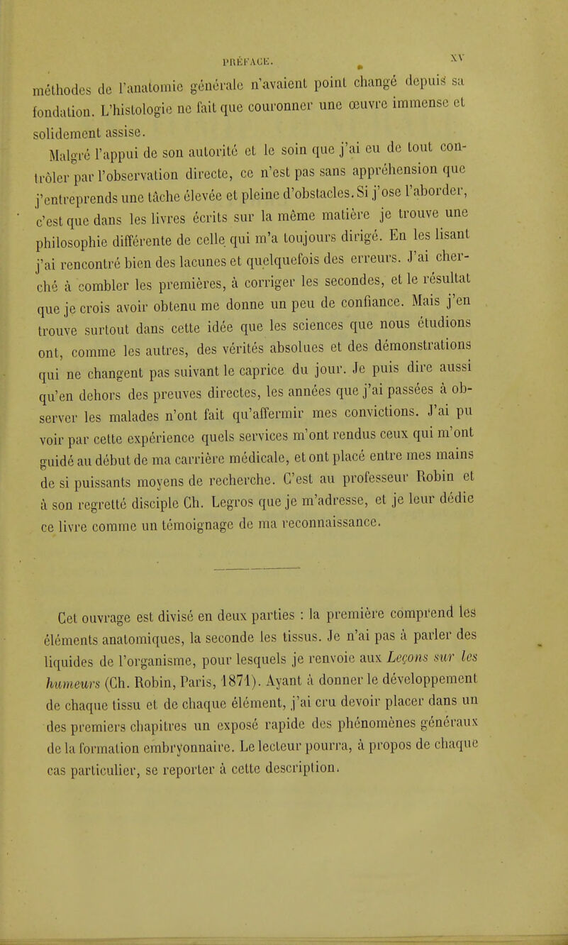 méthodes de l'anatomie générale n'avaient point changé depuis' sa fondation. L'histologie ne fait que couronner une œuvre immense et solidement assise. Malgré l'appui de son autorité et le soin que j'ai eu de tout con- trôler par l'observation directe, ce n'est pas sans appréhension que j'entreprends une tache élevée et pleine d'obstacles. Si j'ose l'aborder, ' c'est que dans les livres écrits sur la même matière je trouve une philosophie différente de celle qui m'a toujours dirigé. En les lisant j'ai rencontré bien des lacunes et quelquefois des erreurs. J'ai cher- ché à combler les premières, à corriger les secondes, et le résultat que je crois avoir obtenu me donne un peu de confiance. Mais j'en trouve surtout dans cette idée que les sciences que nous étudions ont, comme les autres, des vérités absolues et des démonstrations qui ne changent pas suivant le caprice du jour. Je puis dire aussi qu'en dehors des preuves directes, les années que j'ai passées à ob- server les malades n'ont fait qu'affermir mes convictions. J'ai pu voir par cette expérience quels services m'ont rendus ceux qui m'ont guidé au début de ma carrière médicale, et ont placé entre mes mains de si puissants moyens de recherche. C'est au professeur Robin et à son regretté disciple Ch. Legros que je m'adresse, et je leur dédie ce livre comme un témoignage de ma reconnaissance. Cet ouvrage est divisé en deux parties : la première comprend lea éléments anatomiques, la seconde les tissus. Je n'ai pas à parler des liquides de l'organisme, pour lesquels je renvoie aux Leçons sur les humeurs (Ch. Robin, Paris, 1871). Ayant à donner le développement de chaque tissu et de chaque élément, j'ai cru devoir placer dans un des premiers chapitres un exposé rapide des phénomènes généraux de la formation embryonnaire. Le lecteur pourra, à propos de chaque cas particulier, se reporter à cette description.