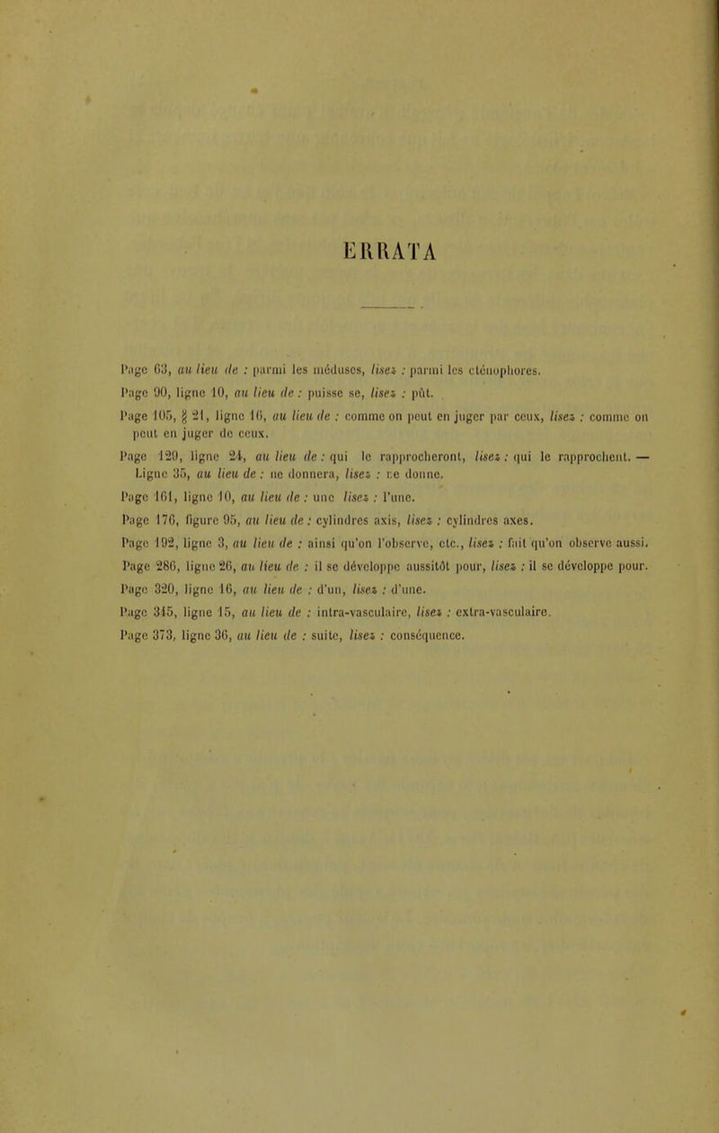 i;iuuta Page G3, au lieu de : parmi les méduses, lise* : parmi les cléuophores. Page 90, ligne 10, au lieu de : puisse se, lisez, : pût. Page 105, g 21, ligne 16, au lieu de : comme on peut en juger par ceux, lisez : comme on peut en juger de ceux. Page 129, ligne 24, au lieu de : qui le rapprocheront, lisez : qui le rapprochent.— Ligne 35, au lieu de : ne donnera, lisez : r.e donne. Page 161, ligne 10, au lieu de : une lisez : l'une. Page 17G, figure 95, au lieu de : cylindres axis, lisez : cylindres axes. Page 192, ligne 3, au lieu de : ainsi qu'on l'observe, etc., lisez : fait qu'on observe aussi. Page 28G, ligne 20, au lieu de : il se développe aussitôt pour, lisez : il se développe pour. Page 320, ligne 16, au lieu de : d'un, lisez : d'une. Page 315, ligne 15, au lieu de : intra-vasculairc, lisez : exlra-vasculairo. Page 373, ligne 36, m lieu de : suite, lisez : conséquence.