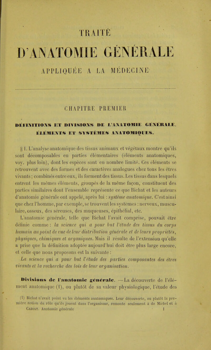 TRAITÉ D ANATOMIE GÉNÉRALE APPLIQUÉE A LA MÉDECINE CHAPITRE PREMIER DÉFINITIONS I3T DIVISIONS DE 1 UVIOHII GÉNÉRALE. ÉLÉMENTS ET SYSTÈMES ANATOMIOIJES. £ 1. L'analyse anatomique des tissus animaux et végétaux montre qu'ils sont décomposables en parties élémentaires (éléments anatomiques, voy. plus loin), dont les espèces sont en nombre limité. Ces éléments se retrouvent avec des formes et des caractères analogues chez tous les êtres vivants ; combinés entre eux, ils forment des tissus. Les tissus dans lesquels entrent les mêmes éléments, groupés de la même façon, constituent des parties similaires dont l'ensemble représente ce que Bichat et les auteurs d'analomie générale ont appelé, après lui : système anatomique. C'estainsi que chez l'homme, par exemple, se trouvent les systèmes : nerveux, muscu- laire, osseux, des séreuses, des muqueuses, épithélial, etc. L'anatomie générale, telle que Iiichat l'avait comprise, pouvait être définie comme : la science qui a pour but l'étude des lissas du corps humain aupointde rue de leur distribution générale et de leurs propriétés, physiques, chimiques et organiques. Mais il résulte de l'extension qu'elle a prise (pie la définition adoptée aujourd'hui doit être plus large encore, et celle que nous proposons est la suivante : La science qui a pour but l'étude des parties composantes des êtres virants ei lu recherche des lois de leur organisa lion. Division.*» de l'anatomie générale. —La découverte de l'élé- ment anatomique (1), ou plutôt de sa valeur physiologique, l'étude des (1) Bichat n'avait point vu tes éléments anatomiques. Leur découverte, ou plutôt la pre- mière notion du rôle qu'ils jouent dans l'organisme, remonte seulement à de Mirbel et à